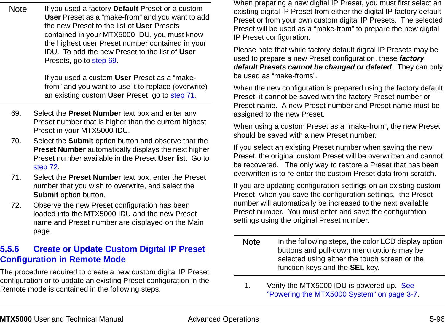  Advanced Operations 5-96MTX5000 User and Technical ManualNote If you used a factory Default Preset or a custom User Preset as a “make-from” and you want to add the new Preset to the list of User Presets contained in your MTX5000 IDU, you must know the highest user Preset number contained in your IDU.  To add the new Preset to the list of User Presets, go to step 69.  If you used a custom User Preset as a “make-from” and you want to use it to replace (overwrite) an existing custom User Preset, go to step 71.69. Select the Preset Number text box and enter any Preset number that is higher than the current highest Preset in your MTX5000 IDU.70. Select the Submit option button and observe that the Preset Number automatically displays the next higher Preset number available in the Preset User list.  Go to step 72.71. Select the Preset Number text box, enter the Preset number that you wish to overwrite, and select the Submit option button.72. Observe the new Preset configuration has been loaded into the MTX5000 IDU and the new Preset name and Preset number are displayed on the Main page.5.5.6 Create or Update Custom Digital IP Preset Configuration in Remote Mode  The procedure required to create a new custom digital IP Preset configuration or to update an existing Preset configuration in the Remote mode is contained in the following steps. When preparing a new digital IP Preset, you must first select an existing digital IP Preset from either the digital IP factory default Preset or from your own custom digital IP Presets.  The selected Preset will be used as a “make-from” to prepare the new digital IP Preset configuration.Please note that while factory default digital IP Presets may be used to prepare a new Preset configuration, these factory default Presets cannot be changed or deleted.  They can only be used as “make-froms”.   When the new configuration is prepared using the factory default Preset, it cannot be saved with the factory Preset number or Preset name.  A new Preset number and Preset name must be assigned to the new Preset.When using a custom Preset as a “make-from”, the new Preset should be saved with a new Preset number.    If you select an existing Preset number when saving the new Preset, the original custom Preset will be overwritten and cannot be recovered.   The only way to restore a Preset that has been overwritten is to re-enter the custom Preset data from scratch.If you are updating configuration settings on an existing custom Preset, when you save the configuration settings,  the Preset number will automatically be increased to the next available Preset number.  You must enter and save the configuration settings using the original Preset number.Note In the following steps, the color LCD display option buttons and pull-down menu options may be selected using either the touch screen or the function keys and the SEL key.1. Verify the MTX5000 IDU is powered up.  See ”Powering the MTX5000 System” on page 3-7.