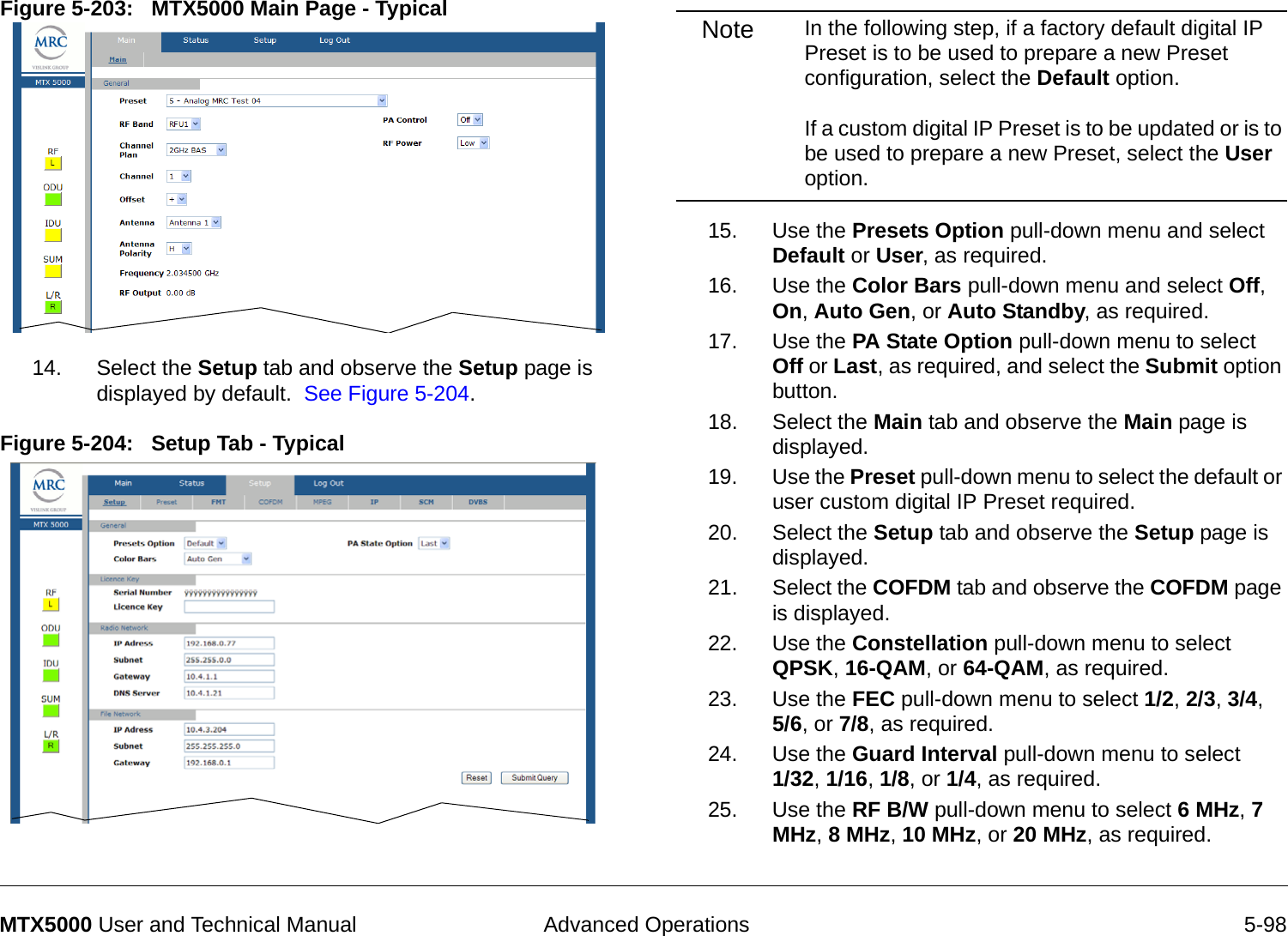  Advanced Operations 5-98MTX5000 User and Technical ManualFigure 5-203:   MTX5000 Main Page - Typical  14. Select the Setup tab and observe the Setup page is displayed by default.  See Figure 5-204.Figure 5-204:   Setup Tab - TypicalNote In the following step, if a factory default digital IP Preset is to be used to prepare a new Preset configuration, select the Default option.    If a custom digital IP Preset is to be updated or is to be used to prepare a new Preset, select the User option.15. Use the Presets Option pull-down menu and select Default or User, as required.16. Use the Color Bars pull-down menu and select Off, On, Auto Gen, or Auto Standby, as required.17. Use the PA State Option pull-down menu to select Off or Last, as required, and select the Submit option button.18. Select the Main tab and observe the Main page is displayed.19. Use the Preset pull-down menu to select the default or user custom digital IP Preset required.20. Select the Setup tab and observe the Setup page is displayed.21. Select the COFDM tab and observe the COFDM page is displayed.22. Use the Constellation pull-down menu to select QPSK, 16-QAM, or 64-QAM, as required.23. Use the FEC pull-down menu to select 1/2, 2/3, 3/4,  5/6, or 7/8, as required.24. Use the Guard Interval pull-down menu to select  1/32, 1/16, 1/8, or 1/4, as required.25. Use the RF B/W pull-down menu to select 6 MHz, 7 MHz, 8 MHz, 10 MHz, or 20 MHz, as required.