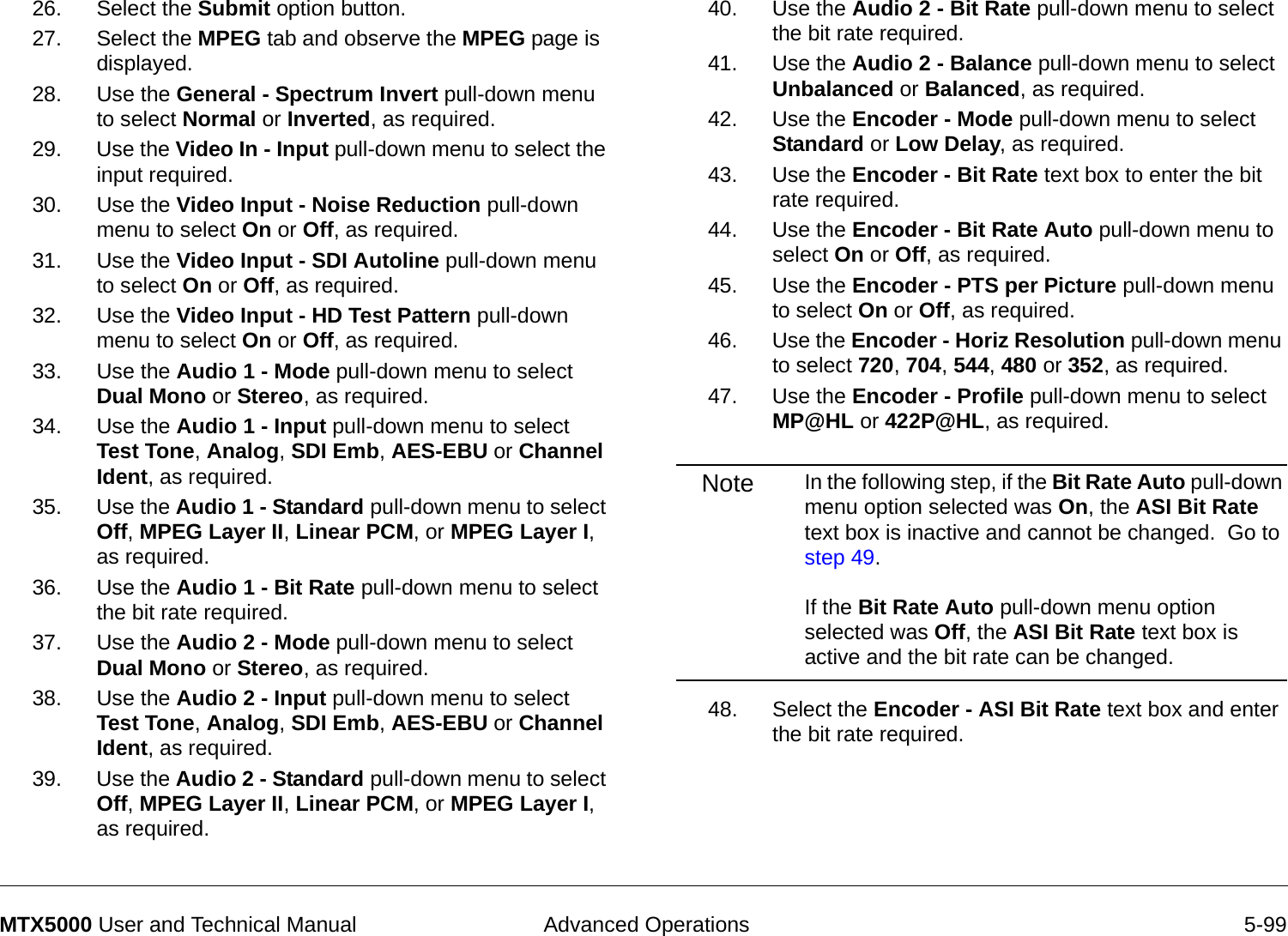  Advanced Operations 5-99MTX5000 User and Technical Manual26. Select the Submit option button.27. Select the MPEG tab and observe the MPEG page is displayed.28. Use the General - Spectrum Invert pull-down menu to select Normal or Inverted, as required.29. Use the Video In - Input pull-down menu to select the input required.30. Use the Video Input - Noise Reduction pull-down menu to select On or Off, as required.31. Use the Video Input - SDI Autoline pull-down menu to select On or Off, as required.32. Use the Video Input - HD Test Pattern pull-down menu to select On or Off, as required.33. Use the Audio 1 - Mode pull-down menu to select Dual Mono or Stereo, as required.34. Use the Audio 1 - Input pull-down menu to select Test Tone, Analog, SDI Emb, AES-EBU or Channel Ident, as required.35. Use the Audio 1 - Standard pull-down menu to select Off, MPEG Layer II, Linear PCM, or MPEG Layer I, as required.36. Use the Audio 1 - Bit Rate pull-down menu to select the bit rate required.37. Use the Audio 2 - Mode pull-down menu to select Dual Mono or Stereo, as required.38. Use the Audio 2 - Input pull-down menu to select Test Tone, Analog, SDI Emb, AES-EBU or Channel Ident, as required.39. Use the Audio 2 - Standard pull-down menu to select Off, MPEG Layer II, Linear PCM, or MPEG Layer I, as required.40. Use the Audio 2 - Bit Rate pull-down menu to select the bit rate required.41. Use the Audio 2 - Balance pull-down menu to select Unbalanced or Balanced, as required.42. Use the Encoder - Mode pull-down menu to select Standard or Low Delay, as required.43. Use the Encoder - Bit Rate text box to enter the bit rate required.44. Use the Encoder - Bit Rate Auto pull-down menu to select On or Off, as required.45. Use the Encoder - PTS per Picture pull-down menu to select On or Off, as required.46. Use the Encoder - Horiz Resolution pull-down menu to select 720, 704, 544, 480 or 352, as required.47. Use the Encoder - Profile pull-down menu to select MP@HL or 422P@HL, as required.Note In the following step, if the Bit Rate Auto pull-down menu option selected was On, the ASI Bit Rate text box is inactive and cannot be changed.  Go to step 49.  If the Bit Rate Auto pull-down menu option selected was Off, the ASI Bit Rate text box is active and the bit rate can be changed.48. Select the Encoder - ASI Bit Rate text box and enter the bit rate required.