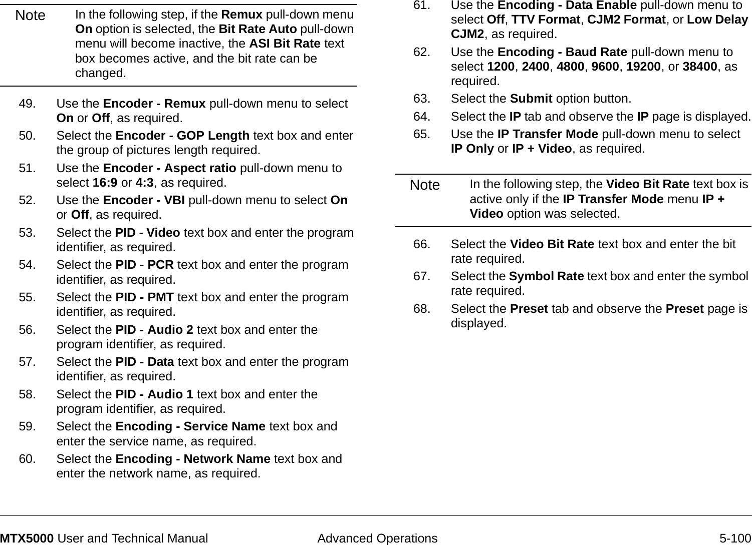  Advanced Operations 5-100MTX5000 User and Technical ManualNote In the following step, if the Remux pull-down menu On option is selected, the Bit Rate Auto pull-down menu will become inactive, the ASI Bit Rate text box becomes active, and the bit rate can be changed.49. Use the Encoder - Remux pull-down menu to select On or Off, as required.50. Select the Encoder - GOP Length text box and enter the group of pictures length required.  51. Use the Encoder - Aspect ratio pull-down menu to select 16:9 or 4:3, as required.52. Use the Encoder - VBI pull-down menu to select On or Off, as required.53. Select the PID - Video text box and enter the program identifier, as required.54. Select the PID - PCR text box and enter the program identifier, as required.55. Select the PID - PMT text box and enter the program identifier, as required.56. Select the PID - Audio 2 text box and enter the program identifier, as required.57. Select the PID - Data text box and enter the program identifier, as required.58. Select the PID - Audio 1 text box and enter the program identifier, as required.59. Select the Encoding - Service Name text box and enter the service name, as required.60. Select the Encoding - Network Name text box and enter the network name, as required.61. Use the Encoding - Data Enable pull-down menu to select Off, TTV Format, CJM2 Format, or Low Delay CJM2, as required.62. Use the Encoding - Baud Rate pull-down menu to select 1200, 2400, 4800, 9600, 19200, or 38400, as required.63. Select the Submit option button.64. Select the IP tab and observe the IP page is displayed.65. Use the IP Transfer Mode pull-down menu to select IP Only or IP + Video, as required.Note In the following step, the Video Bit Rate text box is active only if the IP Transfer Mode menu IP + Video option was selected.66. Select the Video Bit Rate text box and enter the bit rate required.67. Select the Symbol Rate text box and enter the symbol rate required.68. Select the Preset tab and observe the Preset page is displayed.