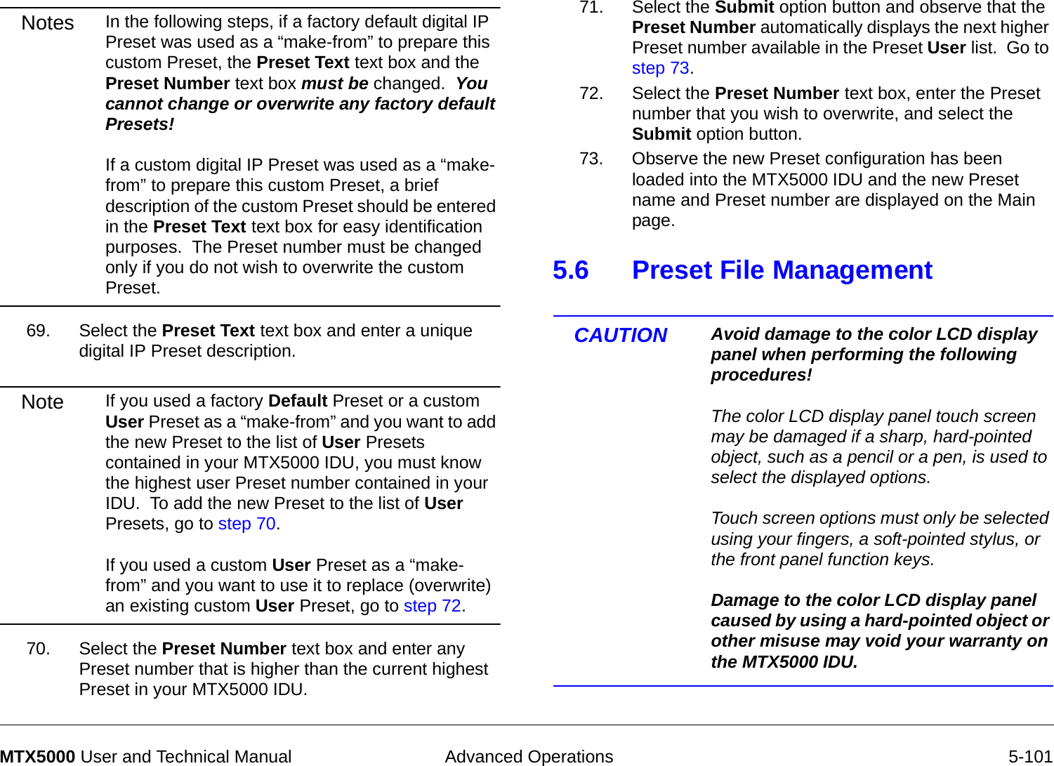  Advanced Operations 5-101MTX5000 User and Technical ManualNotes In the following steps, if a factory default digital IP Preset was used as a “make-from” to prepare this custom Preset, the Preset Text text box and the Preset Number text box must be changed.  You cannot change or overwrite any factory default Presets!  If a custom digital IP Preset was used as a “make-from” to prepare this custom Preset, a brief description of the custom Preset should be entered in the Preset Text text box for easy identification purposes.  The Preset number must be changed only if you do not wish to overwrite the custom Preset.69. Select the Preset Text text box and enter a unique digital IP Preset description.Note If you used a factory Default Preset or a custom User Preset as a “make-from” and you want to add the new Preset to the list of User Presets contained in your MTX5000 IDU, you must know the highest user Preset number contained in your IDU.  To add the new Preset to the list of User Presets, go to step 70.  If you used a custom User Preset as a “make-from” and you want to use it to replace (overwrite) an existing custom User Preset, go to step 72.70. Select the Preset Number text box and enter any Preset number that is higher than the current highest Preset in your MTX5000 IDU.71. Select the Submit option button and observe that the Preset Number automatically displays the next higher Preset number available in the Preset User list.  Go to step 73.72. Select the Preset Number text box, enter the Preset number that you wish to overwrite, and select the Submit option button.73. Observe the new Preset configuration has been loaded into the MTX5000 IDU and the new Preset name and Preset number are displayed on the Main page.5.6 Preset File ManagementCAUTION Avoid damage to the color LCD display panel when performing the following procedures!  The color LCD display panel touch screen may be damaged if a sharp, hard-pointed object, such as a pencil or a pen, is used to select the displayed options.  Touch screen options must only be selected using your fingers, a soft-pointed stylus, or the front panel function keys.  Damage to the color LCD display panel caused by using a hard-pointed object or other misuse may void your warranty on the MTX5000 IDU.