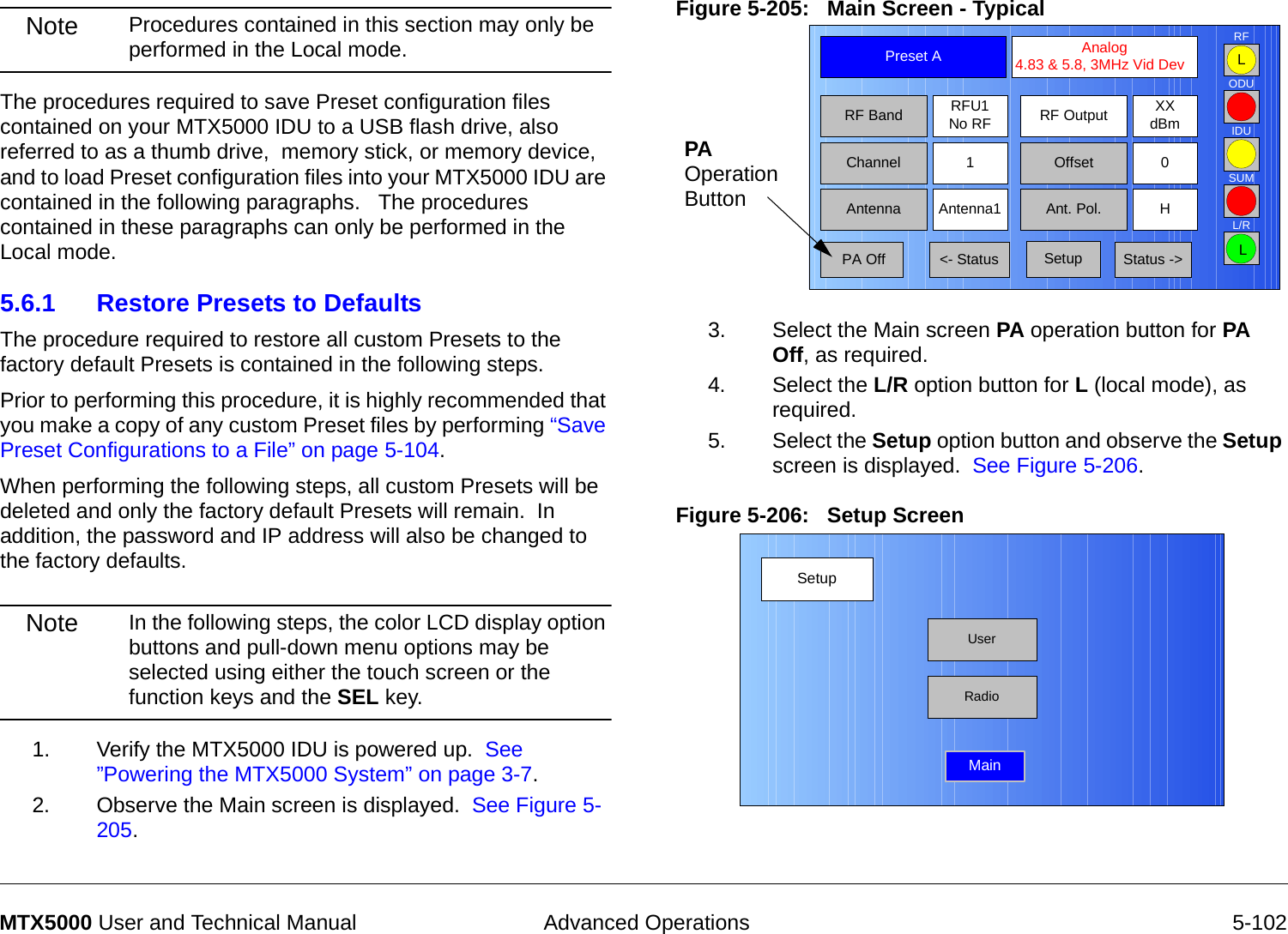  Advanced Operations 5-102MTX5000 User and Technical ManualNote Procedures contained in this section may only be performed in the Local mode.The procedures required to save Preset configuration files contained on your MTX5000 IDU to a USB flash drive, also referred to as a thumb drive,  memory stick, or memory device, and to load Preset configuration files into your MTX5000 IDU are contained in the following paragraphs.   The procedures contained in these paragraphs can only be performed in the Local mode.5.6.1 Restore Presets to DefaultsThe procedure required to restore all custom Presets to the factory default Presets is contained in the following steps.  Prior to performing this procedure, it is highly recommended that you make a copy of any custom Preset files by performing “Save Preset Configurations to a File” on page 5-104.  When performing the following steps, all custom Presets will be deleted and only the factory default Presets will remain.  In addition, the password and IP address will also be changed to the factory defaults.Note In the following steps, the color LCD display option buttons and pull-down menu options may be selected using either the touch screen or the function keys and the SEL key.1. Verify the MTX5000 IDU is powered up.  See ”Powering the MTX5000 System” on page 3-7.2. Observe the Main screen is displayed.  See Figure 5-205.Figure 5-205:   Main Screen - Typical  3. Select the Main screen PA operation button for PA Off, as required.4. Select the L/R option button for L (local mode), as required.5. Select the Setup option button and observe the Setup screen is displayed.  See Figure 5-206.Figure 5-206:   Setup Screen  Channel 1 0OffsetAntenna Ant. Pol.Antenna1 HRFU1No RFRF BandPreset A  Analog 4.83 &amp; 5.8, 3MHz Vid DevRF Output XXdBm&lt;- Status Setup Status -&gt; PA OffSUMODUIDURFL/RLLPA  Operation ButtonSetupUserMainRadio