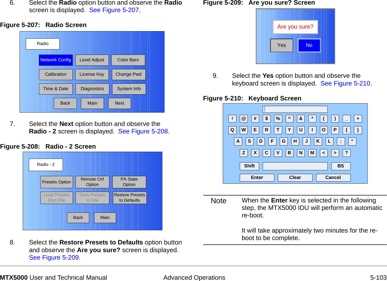  Advanced Operations 5-103MTX5000 User and Technical Manual6. Select the Radio option button and observe the Radio screen is displayed.  See Figure 5-207.Figure 5-207:   Radio Screen  7. Select the Next option button and observe the  Radio - 2 screen is displayed.  See Figure 5-208.Figure 5-208:   Radio - 2 Screen  8. Select the Restore Presets to Defaults option button and observe the Are you sure? screen is displayed.  See Figure 5-209.RadioBackNetwork Config Level Adjust Color BarsCalibrationTime &amp; DateChange PwdSystem InfoLicense KeyDiagnosticsNextMainRadio - 2BackPresets OptionLoad Presets from FileRemote Ctrl OptionSave Presets to FilePA State OptionRestore Presets to DefaultsMainFigure 5-209:   Are you sure? Screen9. Select the Yes option button and observe the keyboard screen is displayed.  See Figure 5-210.Figure 5-210:   Keyboard Screen  Note When the Enter key is selected in the following step, the MTX5000 IDU will perform an automatic re-boot.    It will take approximately two minutes for the re-boot to be complete.NoAre you sure?Yes! @ # $ % ^ &amp; * ( ) _ +Q W E R T Y U I O P { }A S D F G H J K L :Z X C V B N M &lt; &gt; ?Shift BSClear CancelEnter“
