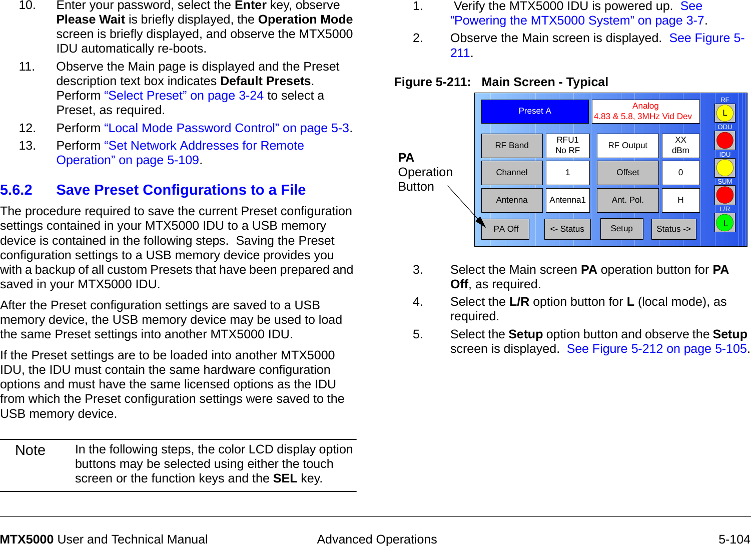  Advanced Operations 5-104MTX5000 User and Technical Manual10. Enter your password, select the Enter key, observe Please Wait is briefly displayed, the Operation Mode screen is briefly displayed, and observe the MTX5000 IDU automatically re-boots.11. Observe the Main page is displayed and the Preset description text box indicates Default Presets.  Perform “Select Preset” on page 3-24 to select a Preset, as required.12. Perform “Local Mode Password Control” on page 5-3.13. Perform “Set Network Addresses for Remote Operation” on page 5-109.5.6.2 Save Preset Configurations to a FileThe procedure required to save the current Preset configuration settings contained in your MTX5000 IDU to a USB memory device is contained in the following steps.  Saving the Preset configuration settings to a USB memory device provides you with a backup of all custom Presets that have been prepared and saved in your MTX5000 IDU.    After the Preset configuration settings are saved to a USB memory device, the USB memory device may be used to load the same Preset settings into another MTX5000 IDU.  If the Preset settings are to be loaded into another MTX5000 IDU, the IDU must contain the same hardware configuration options and must have the same licensed options as the IDU from which the Preset configuration settings were saved to the USB memory device.Note In the following steps, the color LCD display option buttons may be selected using either the touch screen or the function keys and the SEL key.1.  Verify the MTX5000 IDU is powered up.  See ”Powering the MTX5000 System” on page 3-7.2. Observe the Main screen is displayed.  See Figure 5-211.Figure 5-211:   Main Screen - Typical  3. Select the Main screen PA operation button for PA Off, as required.4. Select the L/R option button for L (local mode), as required.5. Select the Setup option button and observe the Setup screen is displayed.  See Figure 5-212 on page 5-105.Channel 1 0OffsetAntenna Ant. Pol.Antenna1 HRFU1No RFRF BandPreset A  Analog 4.83 &amp; 5.8, 3MHz Vid DevRF Output XXdBm&lt;- Status Setup Status -&gt; PA OffSUMODUIDURFL/RLLPA Operation Button