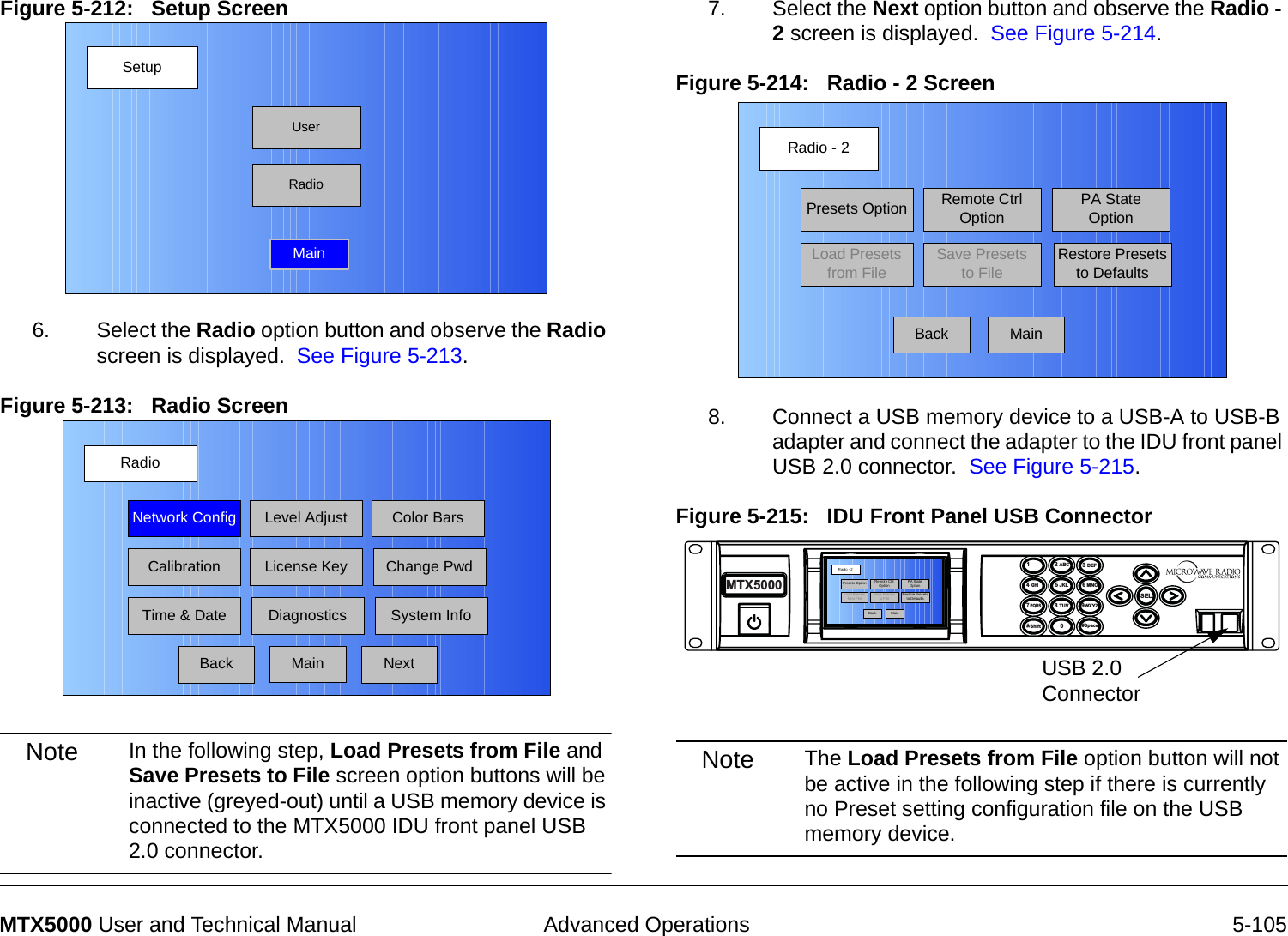  Advanced Operations 5-105MTX5000 User and Technical ManualFigure 5-212:   Setup Screen  6. Select the Radio option button and observe the Radio screen is displayed.  See Figure 5-213.Figure 5-213:   Radio Screen Note In the following step, Load Presets from File and Save Presets to File screen option buttons will be inactive (greyed-out) until a USB memory device is connected to the MTX5000 IDU front panel USB 2.0 connector.SetupUserMainRadioRadioBackNetwork Config Level Adjust Color BarsCalibrationTime &amp; DateChange PwdSystem InfoLicense KeyDiagnosticsNextMain7. Select the Next option button and observe the Radio - 2 screen is displayed.  See Figure 5-214.Figure 5-214:   Radio - 2 Screen  8. Connect a USB memory device to a USB-A to USB-B adapter and connect the adapter to the IDU front panel USB 2.0 connector.  See Figure 5-215.Figure 5-215:   IDU Front Panel USB ConnectorNote The Load Presets from File option button will not be active in the following step if there is currently no Preset setting configuration file on the USB memory device.Radio - 2BackPresets OptionLoad Presets from FileRemote Ctrl OptionSave Presets to FilePA State OptionRestore Presets to DefaultsMain14  GHI7 PQRS*Shift2 ABC5 JKL8 TUV03 DEF6 MNO9WXYZSEL#SpaceMTX5000USB 2.0 ConnectorRadio -  2BackPreset s OptionLoad Pres ets from FileRemote Ctrl OptionSave Presets to FilePA State OptionRestore Presets to DefaultsMain
