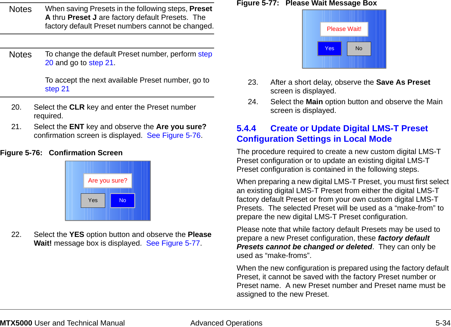  Advanced Operations 5-34MTX5000 User and Technical ManualNotes When saving Presets in the following steps, Preset A thru Preset J are factory default Presets.  The factory default Preset numbers cannot be changed.Notes To change the default Preset number, perform step 20 and go to step 21.  To accept the next available Preset number, go to step 2120. Select the CLR key and enter the Preset number required.21. Select the ENT key and observe the Are you sure? confirmation screen is displayed.  See Figure 5-76.Figure 5-76:   Confirmation Screen22. Select the YES option button and observe the Please Wait! message box is displayed.  See Figure 5-77.NoAre you sure?YesFigure 5-77:   Please Wait Message Box  23. After a short delay, observe the Save As Preset screen is displayed.24. Select the Main option button and observe the Main screen is displayed.5.4.4 Create or Update Digital LMS-T Preset Configuration Settings in Local Mode The procedure required to create a new custom digital LMS-T Preset configuration or to update an existing digital LMS-T Preset configuration is contained in the following steps. When preparing a new digital LMS-T Preset, you must first select an existing digital LMS-T Preset from either the digital LMS-T factory default Preset or from your own custom digital LMS-T Presets.  The selected Preset will be used as a “make-from” to prepare the new digital LMS-T Preset configuration.Please note that while factory default Presets may be used to prepare a new Preset configuration, these factory default Presets cannot be changed or deleted.  They can only be used as “make-froms”.   When the new configuration is prepared using the factory default Preset, it cannot be saved with the factory Preset number or Preset name.  A new Preset number and Preset name must be assigned to the new Preset.NoPlease Wait!Yes