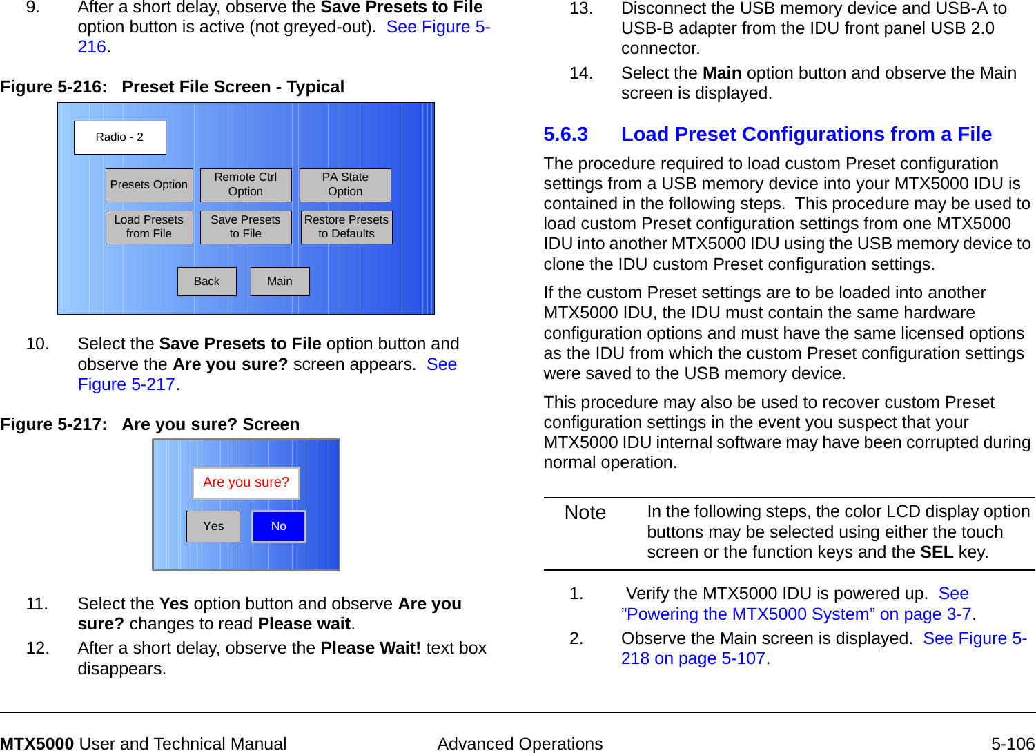  Advanced Operations 5-106MTX5000 User and Technical Manual9. After a short delay, observe the Save Presets to File option button is active (not greyed-out).  See Figure 5-216.Figure 5-216:   Preset File Screen - Typical10. Select the Save Presets to File option button and observe the Are you sure? screen appears.  See Figure 5-217.Figure 5-217:   Are you sure? Screen 11. Select the Yes option button and observe Are you sure? changes to read Please wait. 12. After a short delay, observe the Please Wait! text box disappears.Radio - 2BackPresets OptionLoad Presets from FileRemote Ctrl OptionSave Presets to FilePA State OptionRestore Presets to DefaultsMainNoAre you sure?Yes13. Disconnect the USB memory device and USB-A to USB-B adapter from the IDU front panel USB 2.0 connector.14. Select the Main option button and observe the Main screen is displayed.5.6.3 Load Preset Configurations from a FileThe procedure required to load custom Preset configuration settings from a USB memory device into your MTX5000 IDU is contained in the following steps.  This procedure may be used to load custom Preset configuration settings from one MTX5000 IDU into another MTX5000 IDU using the USB memory device to clone the IDU custom Preset configuration settings.  If the custom Preset settings are to be loaded into another MTX5000 IDU, the IDU must contain the same hardware configuration options and must have the same licensed options as the IDU from which the custom Preset configuration settings were saved to the USB memory device.This procedure may also be used to recover custom Preset configuration settings in the event you suspect that your MTX5000 IDU internal software may have been corrupted during normal operation.Note In the following steps, the color LCD display option buttons may be selected using either the touch screen or the function keys and the SEL key.1.  Verify the MTX5000 IDU is powered up.  See ”Powering the MTX5000 System” on page 3-7.2. Observe the Main screen is displayed.  See Figure 5-218 on page 5-107.