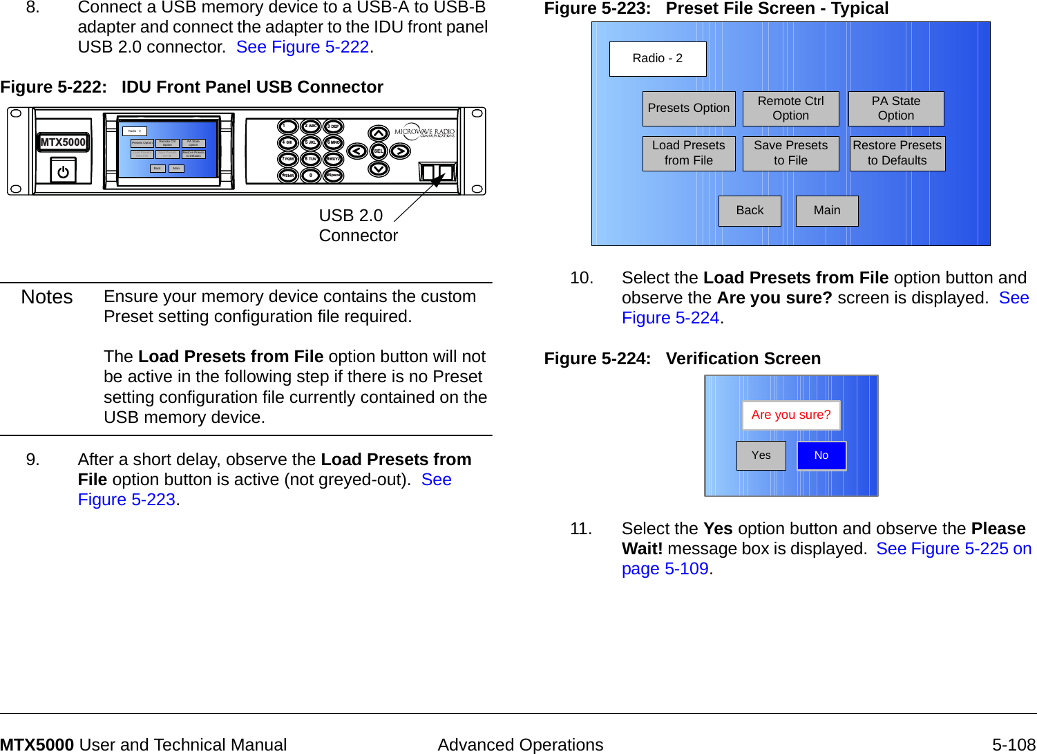  Advanced Operations 5-108MTX5000 User and Technical Manual8. Connect a USB memory device to a USB-A to USB-B adapter and connect the adapter to the IDU front panel USB 2.0 connector.  See Figure 5-222.Figure 5-222:   IDU Front Panel USB ConnectorNotes Ensure your memory device contains the custom Preset setting configuration file required.  The Load Presets from File option button will not be active in the following step if there is no Preset setting configuration file currently contained on the USB memory device.9. After a short delay, observe the Load Presets from File option button is active (not greyed-out).  See Figure 5-223.14  GHI7 PQRS*Shift2 ABC5 JKL8 TUV03 DEF6 MNO9WXYZSEL#SpaceMTX5000USB 2.0 ConnectorRadio - 2BackPresets OptionLoad Presets from FileRemote Ctrl OptionSave Presets to FilePA St ate OptionRestore Presets to DefaultsMainFigure 5-223:   Preset File Screen - Typical10. Select the Load Presets from File option button and observe the Are you sure? screen is displayed.  See Figure 5-224.Figure 5-224:   Verification Screen11. Select the Yes option button and observe the Please Wait! message box is displayed.  See Figure 5-225 on page 5-109.Radio - 2BackPresets OptionLoad Presets from FileRemote Ctrl OptionSave Presets to FilePA State OptionRestore Presets to DefaultsMainNoAre you sure?Yes