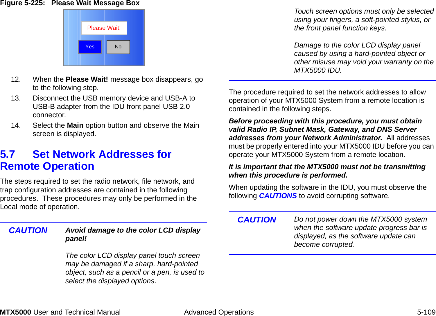  Advanced Operations 5-109MTX5000 User and Technical ManualFigure 5-225:   Please Wait Message Box  12. When the Please Wait! message box disappears, go to the following step.13. Disconnect the USB memory device and USB-A to USB-B adapter from the IDU front panel USB 2.0 connector.14. Select the Main option button and observe the Main screen is displayed.5.7 Set Network Addresses for Remote Operation  The steps required to set the radio network, file network, and trap configuration addresses are contained in the following procedures.  These procedures may only be performed in the Local mode of operation.CAUTION Avoid damage to the color LCD display panel!  The color LCD display panel touch screen may be damaged if a sharp, hard-pointed object, such as a pencil or a pen, is used to select the displayed options. NoPlease Wait!Yes Touch screen options must only be selected using your fingers, a soft-pointed stylus, or the front panel function keys.  Damage to the color LCD display panel caused by using a hard-pointed object or other misuse may void your warranty on the MTX5000 IDU.The procedure required to set the network addresses to allow  operation of your MTX5000 System from a remote location is contained in the following steps.  Before proceeding with this procedure, you must obtain valid Radio IP, Subnet Mask, Gateway, and DNS Server addresses from your Network Administrator.  All addresses must be properly entered into your MTX5000 IDU before you can operate your MTX5000 System from a remote location.It is important that the MTX5000 must not be transmitting when this procedure is performed.  When updating the software in the IDU, you must observe the following CAUTIONS to avoid corrupting software.  CAUTION Do not power down the MTX5000 system when the software update progress bar is displayed, as the software update can become corrupted.