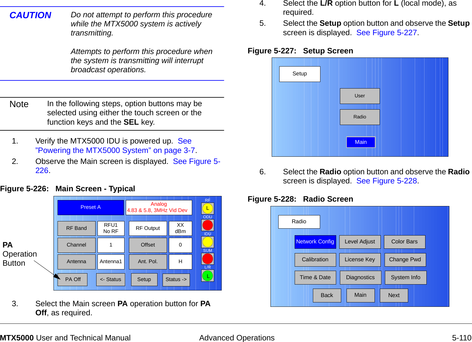  Advanced Operations 5-110MTX5000 User and Technical ManualCAUTION Do not attempt to perform this procedure while the MTX5000 system is actively transmitting.  Attempts to perform this procedure when the system is transmitting will interrupt broadcast operations.Note In the following steps, option buttons may be selected using either the touch screen or the function keys and the SEL key.    1. Verify the MTX5000 IDU is powered up.  See ”Powering the MTX5000 System” on page 3-7.2. Observe the Main screen is displayed.  See Figure 5-226.Figure 5-226:   Main Screen - Typical  3. Select the Main screen PA operation button for PA Off, as required.Channel 1 0OffsetAntenna Ant. Pol.Antenna1 HRFU1No RFRF BandPreset A  Analog 4.83 &amp; 5.8, 3MHz Vid DevRF Output XXdBm&lt;- Status Setup Status -&gt; PA OffSUMODUIDURFL/RLLPA Operation Button4. Select the L/R option button for L (local mode), as required.5. Select the Setup option button and observe the Setup screen is displayed.  See Figure 5-227.Figure 5-227:   Setup Screen  6. Select the Radio option button and observe the Radio screen is displayed.  See Figure 5-228.Figure 5-228:   Radio Screen SetupUserMainRadioRadioBackNetwork Config Level Adjust Color BarsCalibrationTime &amp; DateChange PwdSystem InfoLicense KeyDiagnosticsNextMain