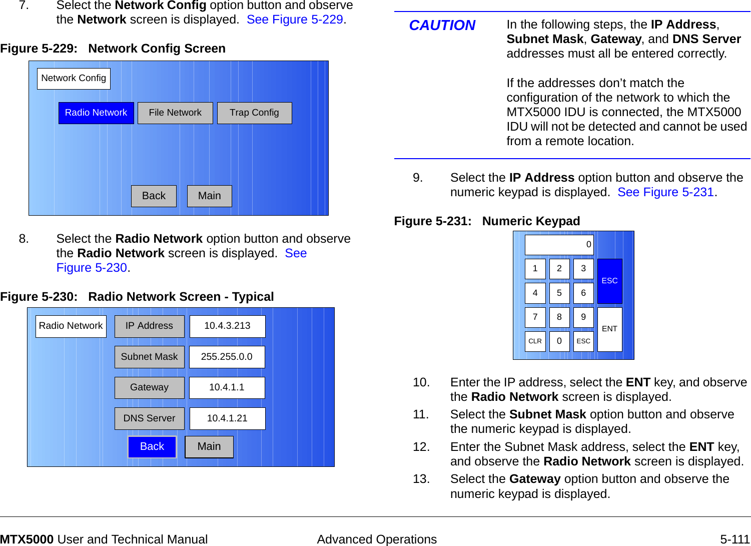  Advanced Operations 5-111MTX5000 User and Technical Manual7. Select the Network Config option button and observe the Network screen is displayed.  See Figure 5-229.Figure 5-229:   Network Config Screen  8. Select the Radio Network option button and observe the Radio Network screen is displayed.  See Figure 5-230.Figure 5-230:   Radio Network Screen - Typical Network ConfigRadio NetworkBackFile NetworkMainTrap ConfigRadio Network IP AddressBack10.4.3.213Subnet MaskGatewayDNS Server255.255.0.010.4.1.110.4.1.21MainCAUTION In the following steps, the IP Address, Subnet Mask, Gateway, and DNS Server addresses must all be entered correctly.    If the addresses don’t match the configuration of the network to which the MTX5000 IDU is connected, the MTX5000 IDU will not be detected and cannot be used from a remote location.9. Select the IP Address option button and observe the numeric keypad is displayed.  See Figure 5-231.Figure 5-231:   Numeric Keypad  10. Enter the IP address, select the ENT key, and observe the Radio Network screen is displayed.11. Select the Subnet Mask option button and observe the numeric keypad is displayed.12. Enter the Subnet Mask address, select the ENT key, and observe the Radio Network screen is displayed.13. Select the Gateway option button and observe the numeric keypad is displayed.123ESC0475 68 9CLR 0ESCENT