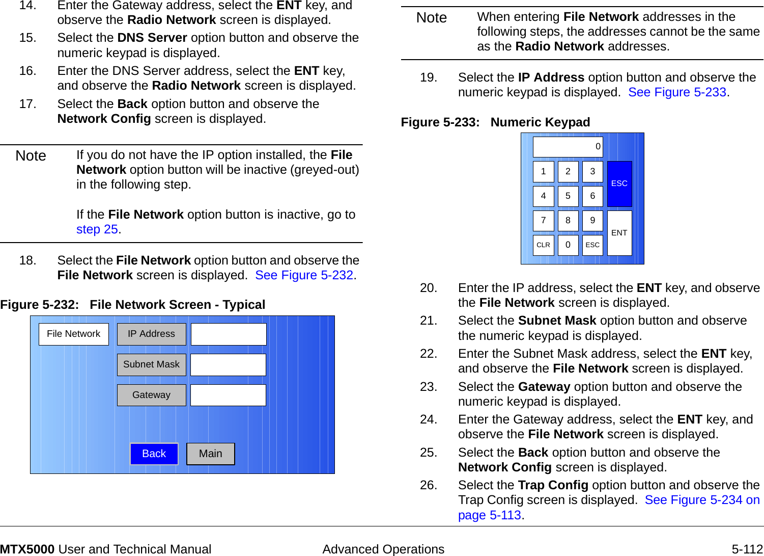  Advanced Operations 5-112MTX5000 User and Technical Manual14. Enter the Gateway address, select the ENT key, and observe the Radio Network screen is displayed.15. Select the DNS Server option button and observe the numeric keypad is displayed.16. Enter the DNS Server address, select the ENT key, and observe the Radio Network screen is displayed.17. Select the Back option button and observe the Network Config screen is displayed.Note If you do not have the IP option installed, the File Network option button will be inactive (greyed-out) in the following step.    If the File Network option button is inactive, go to step 25. 18. Select the File Network option button and observe the File Network screen is displayed.  See Figure 5-232.Figure 5-232:   File Network Screen - Typical File Network IP AddressBackSubnet MaskGatewayMainNote When entering File Network addresses in the following steps, the addresses cannot be the same as the Radio Network addresses.19. Select the IP Address option button and observe the numeric keypad is displayed.  See Figure 5-233.Figure 5-233:   Numeric Keypad  20. Enter the IP address, select the ENT key, and observe the File Network screen is displayed.21. Select the Subnet Mask option button and observe the numeric keypad is displayed.22. Enter the Subnet Mask address, select the ENT key, and observe the File Network screen is displayed.23. Select the Gateway option button and observe the numeric keypad is displayed.24. Enter the Gateway address, select the ENT key, and observe the File Network screen is displayed.25. Select the Back option button and observe the Network Config screen is displayed.26. Select the Trap Config option button and observe the Trap Config screen is displayed.  See Figure 5-234 on page 5-113.1 2 3ESC0475 68 9CLR 0ESCENT