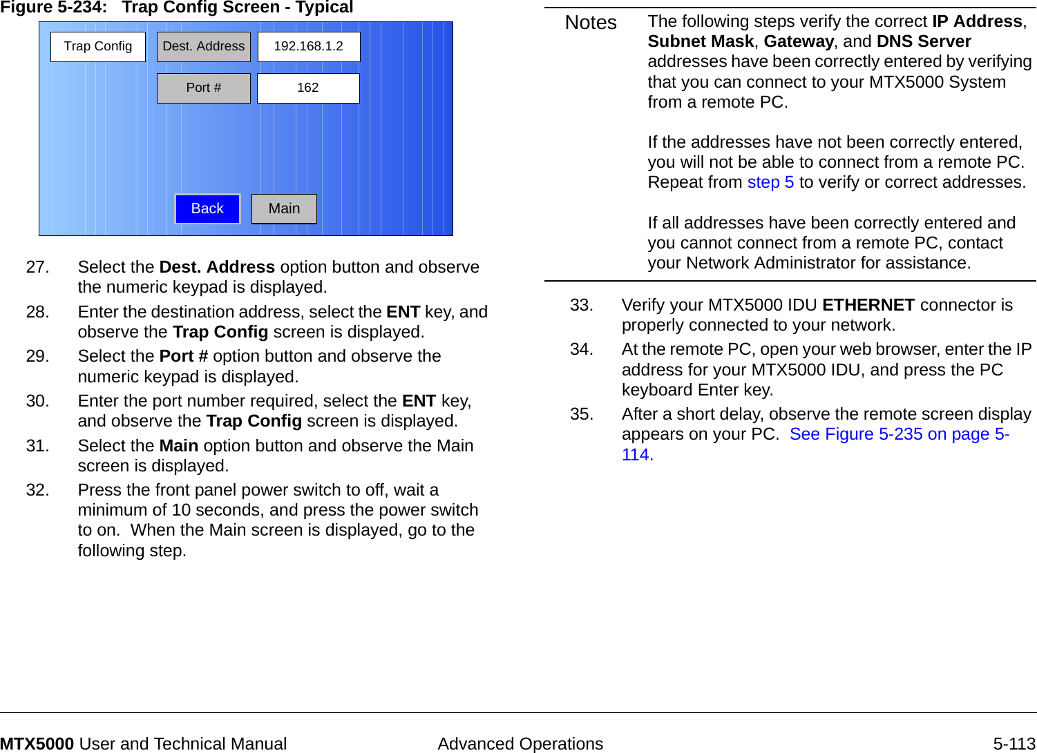  Advanced Operations 5-113MTX5000 User and Technical ManualFigure 5-234:   Trap Config Screen - Typical  27. Select the Dest. Address option button and observe the numeric keypad is displayed.28. Enter the destination address, select the ENT key, and observe the Trap Config screen is displayed.29. Select the Port # option button and observe the numeric keypad is displayed.30. Enter the port number required, select the ENT key, and observe the Trap Config screen is displayed.31. Select the Main option button and observe the Main screen is displayed.32. Press the front panel power switch to off, wait a minimum of 10 seconds, and press the power switch to on.  When the Main screen is displayed, go to the following step.Trap Config Dest. AddressBack192.168.1.2Port # 162MainNotes The following steps verify the correct IP Address, Subnet Mask, Gateway, and DNS Server addresses have been correctly entered by verifying that you can connect to your MTX5000 System from a remote PC.    If the addresses have not been correctly entered, you will not be able to connect from a remote PC.  Repeat from step 5 to verify or correct addresses.  If all addresses have been correctly entered and you cannot connect from a remote PC, contact your Network Administrator for assistance. 33. Verify your MTX5000 IDU ETHERNET connector is properly connected to your network.34. At the remote PC, open your web browser, enter the IP address for your MTX5000 IDU, and press the PC keyboard Enter key.35. After a short delay, observe the remote screen display appears on your PC.  See Figure 5-235 on page 5-114.