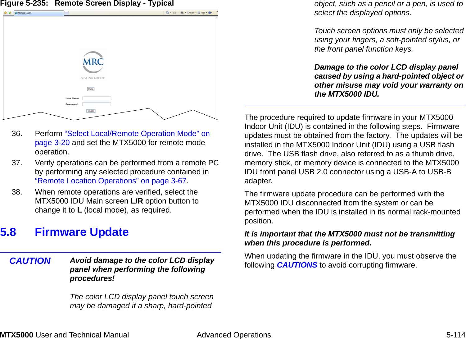  Advanced Operations 5-114MTX5000 User and Technical ManualFigure 5-235:   Remote Screen Display - Typical  36. Perform “Select Local/Remote Operation Mode” on page 3-20 and set the MTX5000 for remote mode operation.37. Verify operations can be performed from a remote PC by performing any selected procedure contained in “Remote Location Operations” on page 3-67.38. When remote operations are verified, select the MTX5000 IDU Main screen L/R option button to change it to L (local mode), as required.5.8 Firmware Update  CAUTION Avoid damage to the color LCD display panel when performing the following procedures!  The color LCD display panel touch screen may be damaged if a sharp, hard-pointed object, such as a pencil or a pen, is used to select the displayed options.  Touch screen options must only be selected using your fingers, a soft-pointed stylus, or the front panel function keys.  Damage to the color LCD display panel caused by using a hard-pointed object or other misuse may void your warranty on the MTX5000 IDU.The procedure required to update firmware in your MTX5000 Indoor Unit (IDU) is contained in the following steps.  Firmware updates must be obtained from the factory.  The updates will be installed in the MTX5000 Indoor Unit (IDU) using a USB flash drive.  The USB flash drive, also referred to as a thumb drive,  memory stick, or memory device is connected to the MTX5000 IDU front panel USB 2.0 connector using a USB-A to USB-B adapter.The firmware update procedure can be performed with the MTX5000 IDU disconnected from the system or can be performed when the IDU is installed in its normal rack-mounted position. It is important that the MTX5000 must not be transmitting when this procedure is performed.  When updating the firmware in the IDU, you must observe the following CAUTIONS to avoid corrupting firmware.  