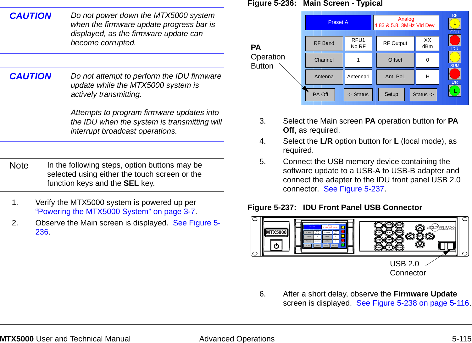  Advanced Operations 5-115MTX5000 User and Technical ManualCAUTION Do not power down the MTX5000 system when the firmware update progress bar is displayed, as the firmware update can become corrupted.CAUTION Do not attempt to perform the IDU firmware update while the MTX5000 system is actively transmitting.  Attempts to program firmware updates into the IDU when the system is transmitting will interrupt broadcast operations.Note In the following steps, option buttons may be selected using either the touch screen or the function keys and the SEL key.    1. Verify the MTX5000 system is powered up per “Powering the MTX5000 System” on page 3-7.2. Observe the Main screen is displayed.  See Figure 5-236.Figure 5-236:   Main Screen - Typical3. Select the Main screen PA operation button for PA Off, as required.4. Select the L/R option button for L (local mode), as required.5. Connect the USB memory device containing the software update to a USB-A to USB-B adapter and connect the adapter to the IDU front panel USB 2.0 connector.  See Figure 5-237.Figure 5-237:   IDU Front Panel USB Connector6. After a short delay, observe the Firmware Update screen is displayed.  See Figure 5-238 on page 5-116.Channel 1 0OffsetAntenna Ant. Pol.Antenna1 HRFU1No RFRF BandPreset A  Analog 4.83 &amp; 5.8, 3MHz Vid DevRF Output XXdBm&lt;- Status Setup Status -&gt; PA OffSUMODUIDURFL/RLLPA Operation Button14  GHI7 PQRS*Shift2 ABC5 JKL8 TUV03 DEF6 MNO9WXYZSEL#SpaceMTX5000USB 2.0 ConnectorChannel 1 0OffsetAntenna Ant. Pol.Antenna1 HRFU1No RFRF BandPres et A  Analog 4.83 &amp; 5.8, 3MHz Vid DevRF Output XXdBm&lt;- Status Setup Status -&gt; PA OffSUMODUIDURFL/RLL