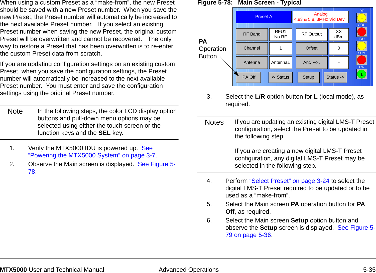 Advanced Operations 5-35MTX5000 User and Technical ManualWhen using a custom Preset as a “make-from”, the new Preset should be saved with a new Preset number.  When you save the new Preset, the Preset number will automatically be increased to the next available Preset number.   If you select an existing Preset number when saving the new Preset, the original custom Preset will be overwritten and cannot be recovered.   The only way to restore a Preset that has been overwritten is to re-enter the custom Preset data from scratch.If you are updating configuration settings on an existing custom Preset, when you save the configuration settings, the Preset number will automatically be increased to the next available Preset number.  You must enter and save the configuration settings using the original Preset number.Note In the following steps, the color LCD display option buttons and pull-down menu options may be selected using either the touch screen or the function keys and the SEL key.1. Verify the MTX5000 IDU is powered up.  See ”Powering the MTX5000 System” on page 3-7.2. Observe the Main screen is displayed.  See Figure 5-78.Figure 5-78:   Main Screen - Typical  3. Select the L/R option button for L (local mode), as required.Notes If you are updating an existing digital LMS-T Preset configuration, select the Preset to be updated in the following step.  If you are creating a new digital LMS-T Preset configuration, any digital LMS-T Preset may be selected in the following step. 4. Perform “Select Preset” on page 3-24 to select the digital LMS-T Preset required to be updated or to be used as a “make-from”.5. Select the Main screen PA operation button for PA Off, as required.6. Select the Main screen Setup option button and observe the Setup screen is displayed.  See Figure 5-79 on page 5-36.Channel 1 0OffsetAntenna Ant. Pol.Antenna1 HRFU1No RFRF BandPreset A  Analog 4.83 &amp; 5.8, 3MHz Vid DevRF Output XXdBm&lt;- Status Setup Status -&gt; PA OffSUMODUIDURFL/RLLPA Operation Button