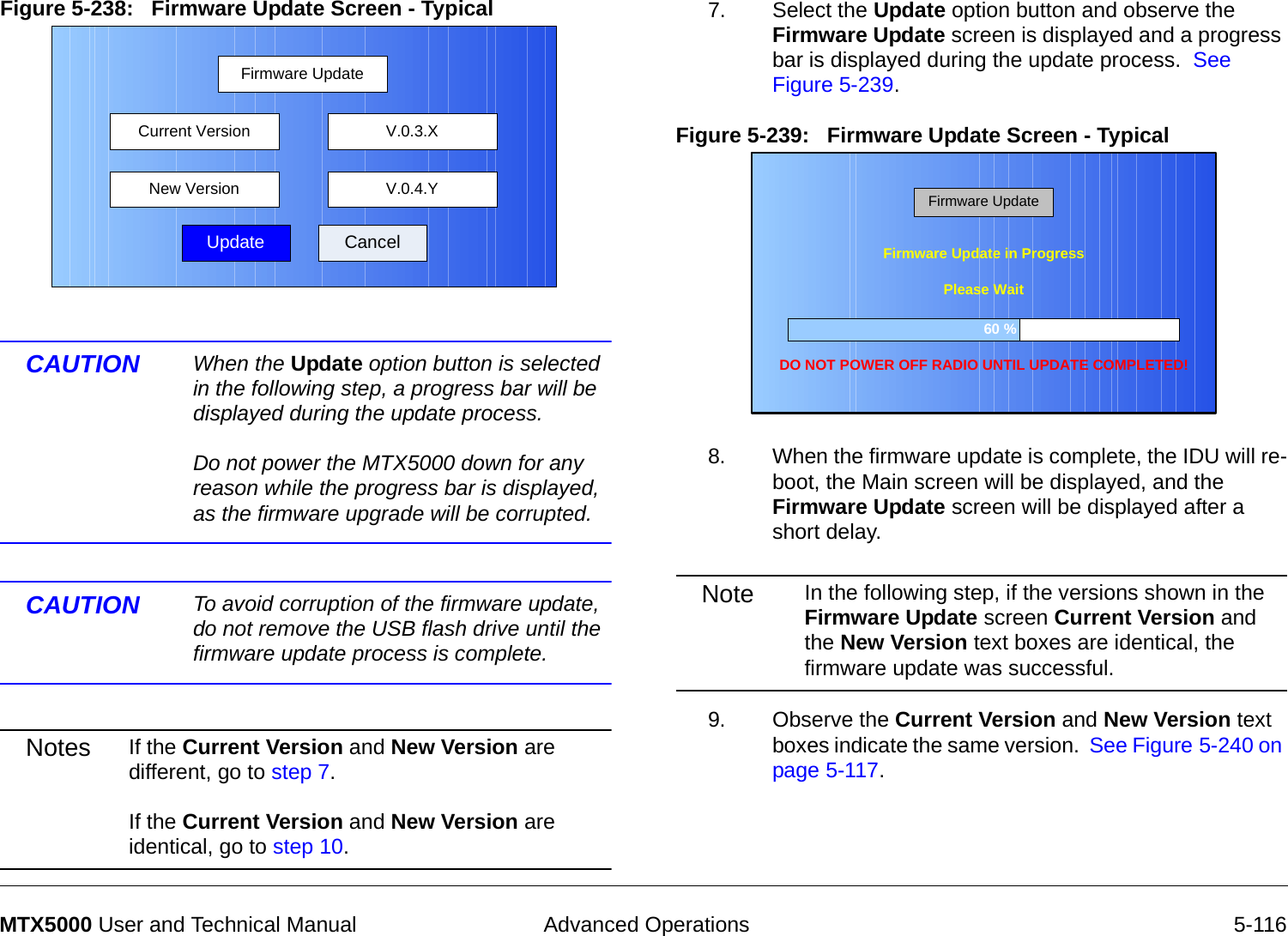  Advanced Operations 5-116MTX5000 User and Technical ManualFigure 5-238:   Firmware Update Screen - Typical  CAUTION When the Update option button is selected in the following step, a progress bar will be displayed during the update process.  Do not power the MTX5000 down for any reason while the progress bar is displayed, as the firmware upgrade will be corrupted. CAUTION To avoid corruption of the firmware update, do not remove the USB flash drive until the firmware update process is complete.Notes If the Current Version and New Version are different, go to step 7.  If the Current Version and New Version are identical, go to step 10.Firmware UpdateUpdate CancelCurrent VersionNew Version V.0.4.YV.0.3.X7. Select the Update option button and observe the Firmware Update screen is displayed and a progress bar is displayed during the update process.  See Figure 5-239.Figure 5-239:   Firmware Update Screen - Typical8. When the firmware update is complete, the IDU will re-boot, the Main screen will be displayed, and the Firmware Update screen will be displayed after a short delay.Note In the following step, if the versions shown in the Firmware Update screen Current Version and the New Version text boxes are identical, the firmware update was successful.9. Observe the Current Version and New Version text boxes indicate the same version.  See Figure 5-240 on page 5-117.60 %Firmware Update in ProgressDO NOT POWER OFF RADIO UNTIL UPDATE COMPLETED!Please WaitFirmware Update