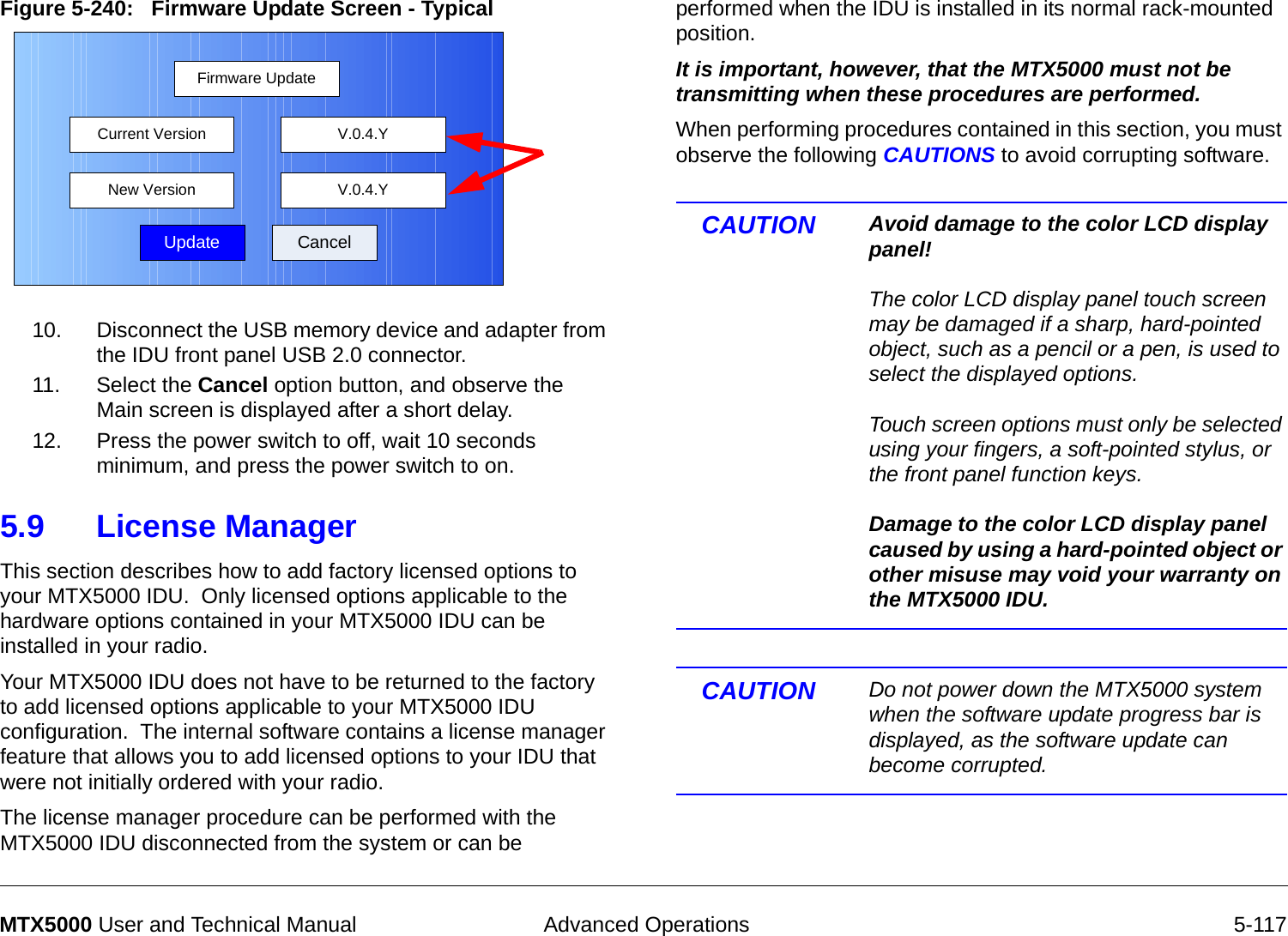  Advanced Operations 5-117MTX5000 User and Technical ManualFigure 5-240:   Firmware Update Screen - Typical  10. Disconnect the USB memory device and adapter from the IDU front panel USB 2.0 connector.11. Select the Cancel option button, and observe the Main screen is displayed after a short delay.12. Press the power switch to off, wait 10 seconds minimum, and press the power switch to on.5.9 License ManagerThis section describes how to add factory licensed options to your MTX5000 IDU.  Only licensed options applicable to the hardware options contained in your MTX5000 IDU can be installed in your radio.Your MTX5000 IDU does not have to be returned to the factory to add licensed options applicable to your MTX5000 IDU configuration.  The internal software contains a license manager feature that allows you to add licensed options to your IDU that were not initially ordered with your radio.The license manager procedure can be performed with the MTX5000 IDU disconnected from the system or can be Firmware UpdateUpdate CancelCurrent VersionNew Version V.0.4.YV.0.4.Yperformed when the IDU is installed in its normal rack-mounted position. It is important, however, that the MTX5000 must not be transmitting when these procedures are performed.  When performing procedures contained in this section, you must observe the following CAUTIONS to avoid corrupting software.  CAUTION Avoid damage to the color LCD display panel!  The color LCD display panel touch screen may be damaged if a sharp, hard-pointed object, such as a pencil or a pen, is used to select the displayed options.  Touch screen options must only be selected using your fingers, a soft-pointed stylus, or the front panel function keys.  Damage to the color LCD display panel caused by using a hard-pointed object or other misuse may void your warranty on the MTX5000 IDU.CAUTION Do not power down the MTX5000 system when the software update progress bar is displayed, as the software update can become corrupted.