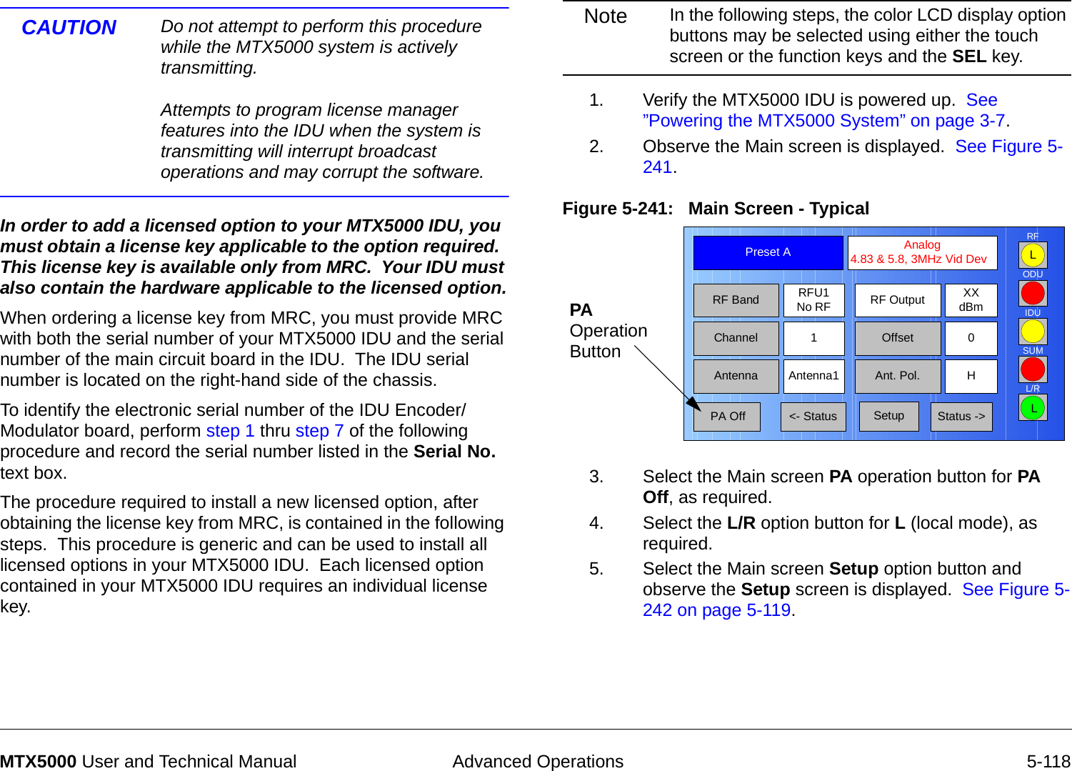  Advanced Operations 5-118MTX5000 User and Technical ManualCAUTION Do not attempt to perform this procedure while the MTX5000 system is actively transmitting.  Attempts to program license manager features into the IDU when the system is transmitting will interrupt broadcast operations and may corrupt the software.In order to add a licensed option to your MTX5000 IDU, you must obtain a license key applicable to the option required.  This license key is available only from MRC.  Your IDU must also contain the hardware applicable to the licensed option.When ordering a license key from MRC, you must provide MRC with both the serial number of your MTX5000 IDU and the serial number of the main circuit board in the IDU.  The IDU serial number is located on the right-hand side of the chassis.  To identify the electronic serial number of the IDU Encoder/Modulator board, perform step 1 thru step 7 of the following procedure and record the serial number listed in the Serial No. text box. The procedure required to install a new licensed option, after obtaining the license key from MRC, is contained in the following steps.  This procedure is generic and can be used to install all licensed options in your MTX5000 IDU.  Each licensed option contained in your MTX5000 IDU requires an individual license key.Note In the following steps, the color LCD display option buttons may be selected using either the touch screen or the function keys and the SEL key.1. Verify the MTX5000 IDU is powered up.  See ”Powering the MTX5000 System” on page 3-7.2. Observe the Main screen is displayed.  See Figure 5-241.Figure 5-241:   Main Screen - Typical3. Select the Main screen PA operation button for PA Off, as required.4. Select the L/R option button for L (local mode), as required.5. Select the Main screen Setup option button and observe the Setup screen is displayed.  See Figure 5-242 on page 5-119.Channel 1 0OffsetAntenna Ant. Pol.Antenna1 HRFU1No RFRF BandPreset A  Analog 4.83 &amp; 5.8, 3MHz Vid DevRF Output XXdBm&lt;- Status Setup Status -&gt; PA OffSUMODUIDURFL/RLLPA Operation Button