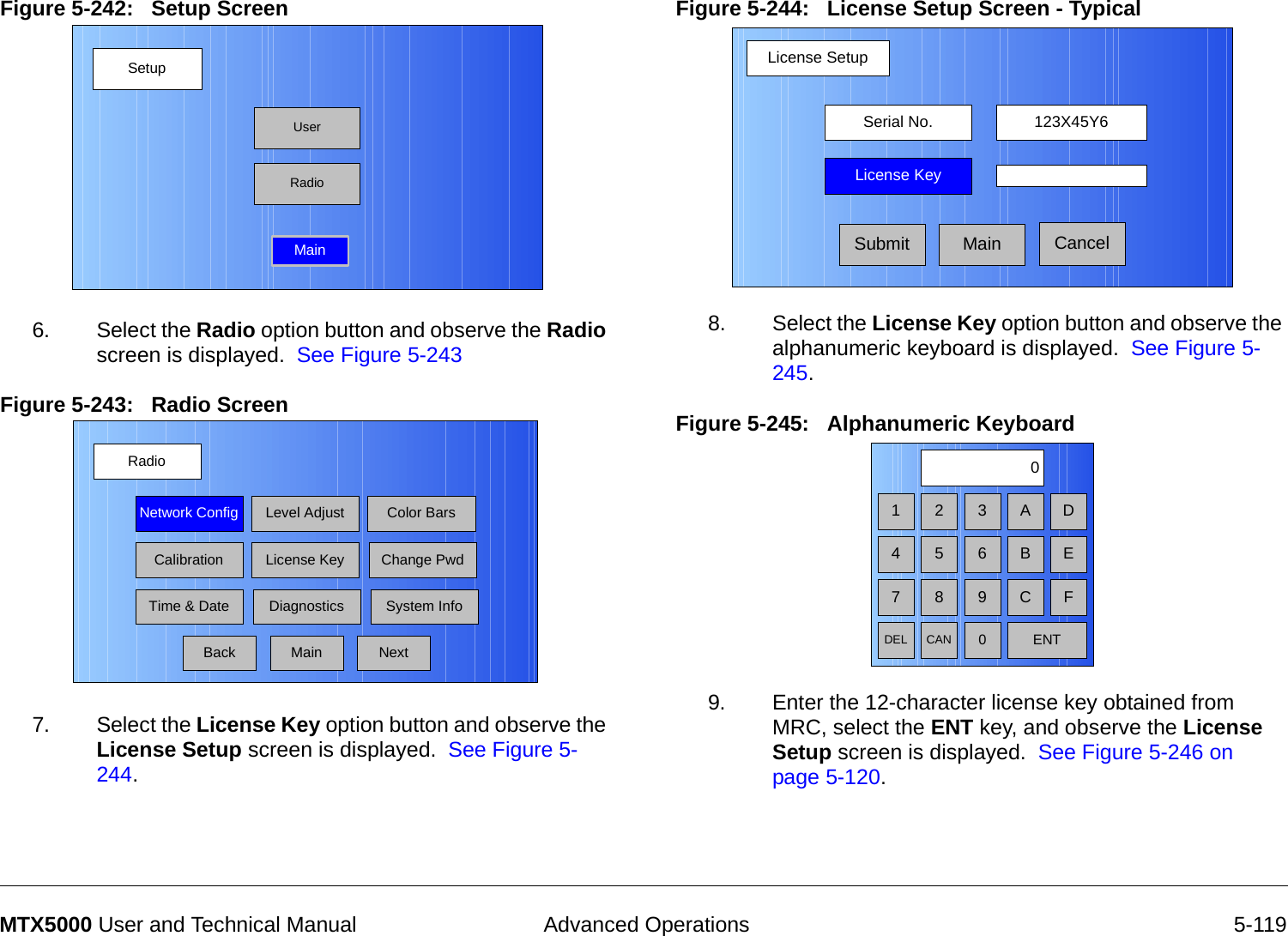  Advanced Operations 5-119MTX5000 User and Technical ManualFigure 5-242:   Setup Screen  6. Select the Radio option button and observe the Radio screen is displayed.  See Figure 5-243Figure 5-243:   Radio Screen  7. Select the License Key option button and observe the License Setup screen is displayed.  See Figure 5-244.SetupUserMainRadioRadioBackNetwork Config Level Adjust Color BarsCalibrationTime &amp; DateChange PwdSystem InfoLicense KeyDiagnosticsNextMainFigure 5-244:   License Setup Screen - Typical8. Select the License Key option button and observe the alphanumeric keyboard is displayed.  See Figure 5-245.Figure 5-245:   Alphanumeric Keyboard  9. Enter the 12-character license key obtained from MRC, select the ENT key, and observe the License Setup screen is displayed.  See Figure 5-246 on page 5-120.License SetupCancelSerial No. 123X45Y6License KeySubmit Main1 2 30475 68 9DEL CAN 0ENTA DB EC F