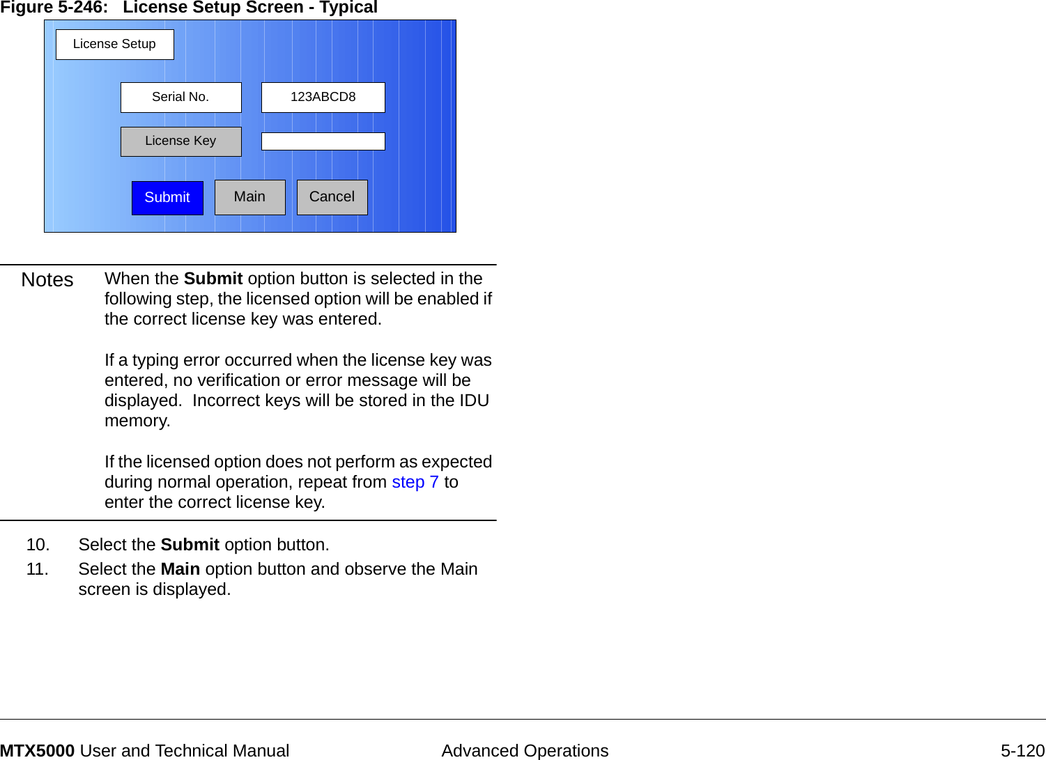  Advanced Operations 5-120MTX5000 User and Technical ManualFigure 5-246:   License Setup Screen - TypicalNotes When the Submit option button is selected in the following step, the licensed option will be enabled if the correct license key was entered.    If a typing error occurred when the license key was entered, no verification or error message will be displayed.  Incorrect keys will be stored in the IDU memory.  If the licensed option does not perform as expected during normal operation, repeat from step 7 to enter the correct license key.10. Select the Submit option button.11. Select the Main option button and observe the Main screen is displayed.License SetupMainSerial No. 123ABCD8License KeySubmit Cancel