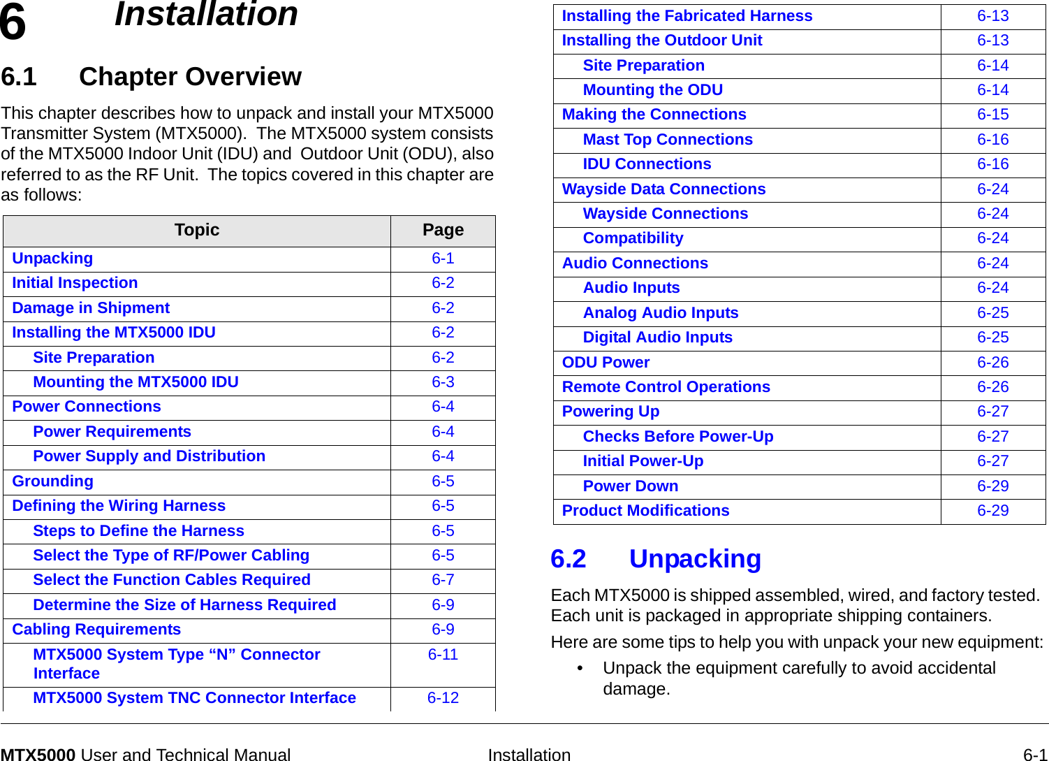 6  Installation 6-1MTX5000 User and Technical Manual Installation6.1 Chapter Overview   This chapter describes how to unpack and install your MTX5000 Transmitter System (MTX5000).  The MTX5000 system consists of the MTX5000 Indoor Unit (IDU) and  Outdoor Unit (ODU), also referred to as the RF Unit.  The topics covered in this chapter are as follows:   Topic PageUnpacking 6-1Initial Inspection 6-2Damage in Shipment 6-2Installing the MTX5000 IDU 6-2Site Preparation 6-2Mounting the MTX5000 IDU 6-3Power Connections 6-4Power Requirements 6-4Power Supply and Distribution 6-4Grounding 6-5Defining the Wiring Harness 6-5Steps to Define the Harness 6-5Select the Type of RF/Power Cabling 6-5Select the Function Cables Required 6-7Determine the Size of Harness Required 6-9Cabling Requirements 6-9MTX5000 System Type “N” Connector Interface 6-11MTX5000 System TNC Connector Interface 6-126.2 Unpacking  Each MTX5000 is shipped assembled, wired, and factory tested.  Each unit is packaged in appropriate shipping containers. Here are some tips to help you with unpack your new equipment: • Unpack the equipment carefully to avoid accidental damage.Installing the Fabricated Harness 6-13Installing the Outdoor Unit 6-13Site Preparation 6-14Mounting the ODU 6-14Making the Connections 6-15Mast Top Connections 6-16IDU Connections 6-16Wayside Data Connections 6-24Wayside Connections 6-24Compatibility 6-24Audio Connections 6-24Audio Inputs 6-24Analog Audio Inputs 6-25Digital Audio Inputs 6-25ODU Power 6-26Remote Control Operations 6-26Powering Up 6-27Checks Before Power-Up 6-27Initial Power-Up 6-27Power Down 6-29Product Modifications 6-29