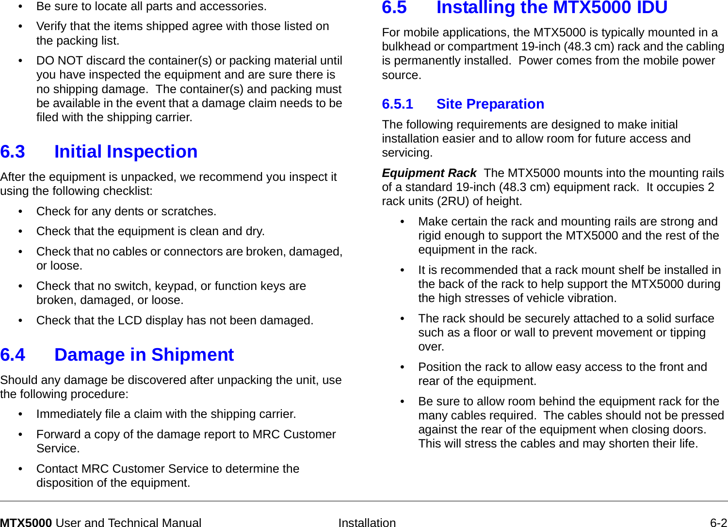   Installation 6-2MTX5000 User and Technical Manual• Be sure to locate all parts and accessories.• Verify that the items shipped agree with those listed on the packing list.• DO NOT discard the container(s) or packing material until you have inspected the equipment and are sure there is no shipping damage.  The container(s) and packing must be available in the event that a damage claim needs to be filed with the shipping carrier.6.3 Initial InspectionAfter the equipment is unpacked, we recommend you inspect it using the following checklist:• Check for any dents or scratches.  • Check that the equipment is clean and dry.• Check that no cables or connectors are broken, damaged, or loose.• Check that no switch, keypad, or function keys are broken, damaged, or loose.• Check that the LCD display has not been damaged.6.4 Damage in ShipmentShould any damage be discovered after unpacking the unit, use the following procedure:• Immediately file a claim with the shipping carrier. • Forward a copy of the damage report to MRC Customer Service. • Contact MRC Customer Service to determine the disposition of the equipment.6.5 Installing the MTX5000 IDU   For mobile applications, the MTX5000 is typically mounted in a bulkhead or compartment 19-inch (48.3 cm) rack and the cabling is permanently installed.  Power comes from the mobile power source. 6.5.1 Site PreparationThe following requirements are designed to make initial installation easier and to allow room for future access and servicing.Equipment Rack  The MTX5000 mounts into the mounting rails of a standard 19-inch (48.3 cm) equipment rack.  It occupies 2 rack units (2RU) of height.• Make certain the rack and mounting rails are strong and rigid enough to support the MTX5000 and the rest of the equipment in the rack.• It is recommended that a rack mount shelf be installed in the back of the rack to help support the MTX5000 during the high stresses of vehicle vibration.• The rack should be securely attached to a solid surface such as a floor or wall to prevent movement or tipping over.• Position the rack to allow easy access to the front and rear of the equipment.• Be sure to allow room behind the equipment rack for the many cables required.  The cables should not be pressed against the rear of the equipment when closing doors.  This will stress the cables and may shorten their life.