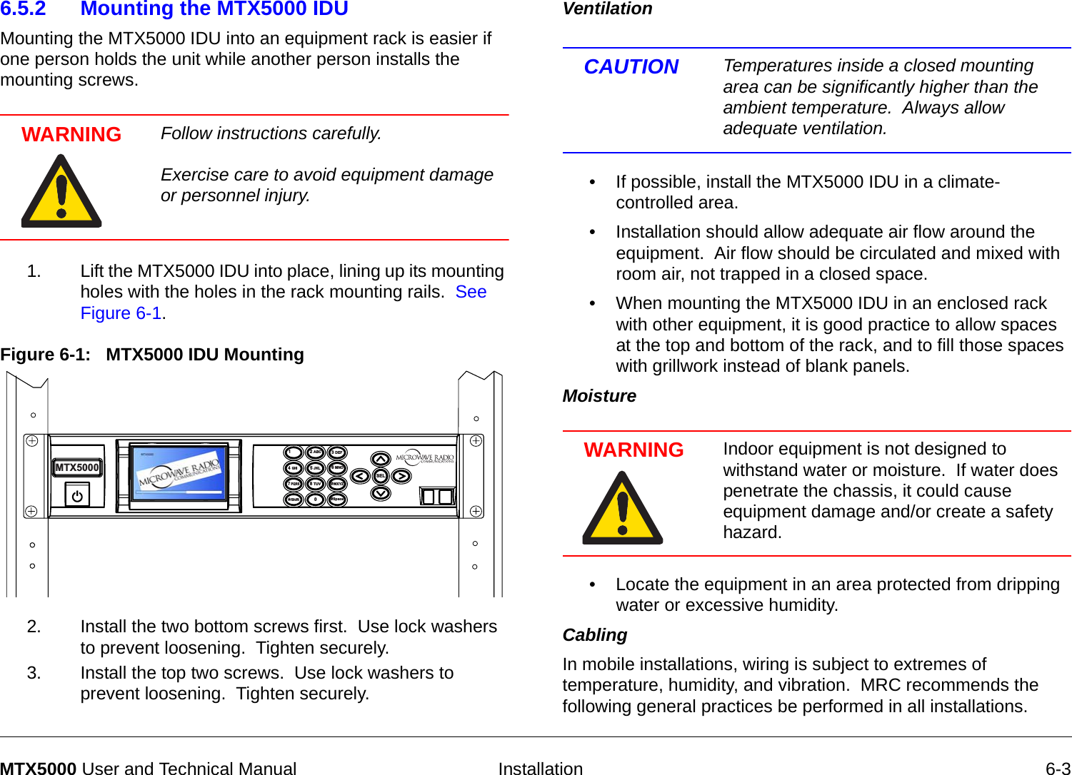   Installation 6-3MTX5000 User and Technical Manual6.5.2 Mounting the MTX5000 IDUMounting the MTX5000 IDU into an equipment rack is easier if one person holds the unit while another person installs the mounting screws.WARNING Follow instructions carefully.     Exercise care to avoid equipment damage or personnel injury. 1. Lift the MTX5000 IDU into place, lining up its mounting holes with the holes in the rack mounting rails.  See Figure 6-1.Figure 6-1:   MTX5000 IDU Mounting2. Install the two bottom screws first.  Use lock washers to prevent loosening.  Tighten securely.3. Install the top two screws.  Use lock washers to prevent loosening.  Tighten securely.14  GHI7 PQRS*Shift2 ABC5 JKL8 TUV03 DEF6 MNO9WXYZSEL#SpaceMTX5000Ventilation  CAUTION Temperatures inside a closed mounting area can be significantly higher than the ambient temperature.  Always allow adequate ventilation.• If possible, install the MTX5000 IDU in a climate-controlled area.• Installation should allow adequate air flow around the equipment.  Air flow should be circulated and mixed with room air, not trapped in a closed space.• When mounting the MTX5000 IDU in an enclosed rack with other equipment, it is good practice to allow spaces at the top and bottom of the rack, and to fill those spaces with grillwork instead of blank panels. Moisture  WARNING Indoor equipment is not designed to withstand water or moisture.  If water does penetrate the chassis, it could cause equipment damage and/or create a safety hazard.• Locate the equipment in an area protected from dripping water or excessive humidity.Cabling   In mobile installations, wiring is subject to extremes of temperature, humidity, and vibration.  MRC recommends the following general practices be performed in all installations.   