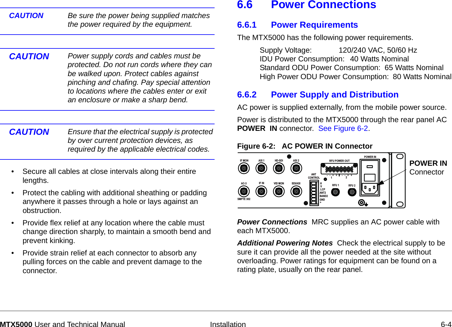   Installation 6-4MTX5000 User and Technical ManualCAUTION Be sure the power being supplied matches the power required by the equipment. CAUTION Power supply cords and cables must be protected. Do not run cords where they can be walked upon. Protect cables against pinching and chafing. Pay special attention to locations where the cables enter or exit an enclosure or make a sharp bend.CAUTION  Ensure that the electrical supply is protected by over current protection devices, as required by the applicable electrical codes.• Secure all cables at close intervals along their entire lengths.• Protect the cabling with additional sheathing or padding anywhere it passes through a hole or lays against an obstruction. • Provide flex relief at any location where the cable must change direction sharply, to maintain a smooth bend and prevent kinking.• Provide strain relief at each connector to absorb any pulling forces on the cable and prevent damage to the connector.6.6 Power Connections6.6.1 Power RequirementsThe MTX5000 has the following power requirements.Supply Voltage: 120/240 VAC, 50/60 HzIDU Power Consumption: 40 Watts NominalStandard ODU Power Consumption:  65 Watts NominalHigh Power ODU Power Consumption:  80 Watts Nominal6.6.2 Power Supply and DistributionAC power is supplied externally, from the mobile power source. Power is distributed to the MTX5000 through the rear panel AC POWER  IN connector.  See Figure 6-2. Figure 6-2:   AC POWER IN ConnectorPower Connections  MRC supplies an AC power cable with each MTX5000.  Additional Powering Notes  Check the electrical supply to be sure it can provide all the power needed at the site without overloading. Power ratings for equipment can be found on a rating plate, usually on the rear panel. IF MONAC-3SMPTE 302ASI 1 HD-SDI ASI 2IF IN VID MON SDI/ASI        ANT   CONTROLRFU POWER OUTRFU 1 RFU 2HVLCPANT2BAND2GND+-   -   +   +-   -   +   +12POWER INPOWER IN Connector