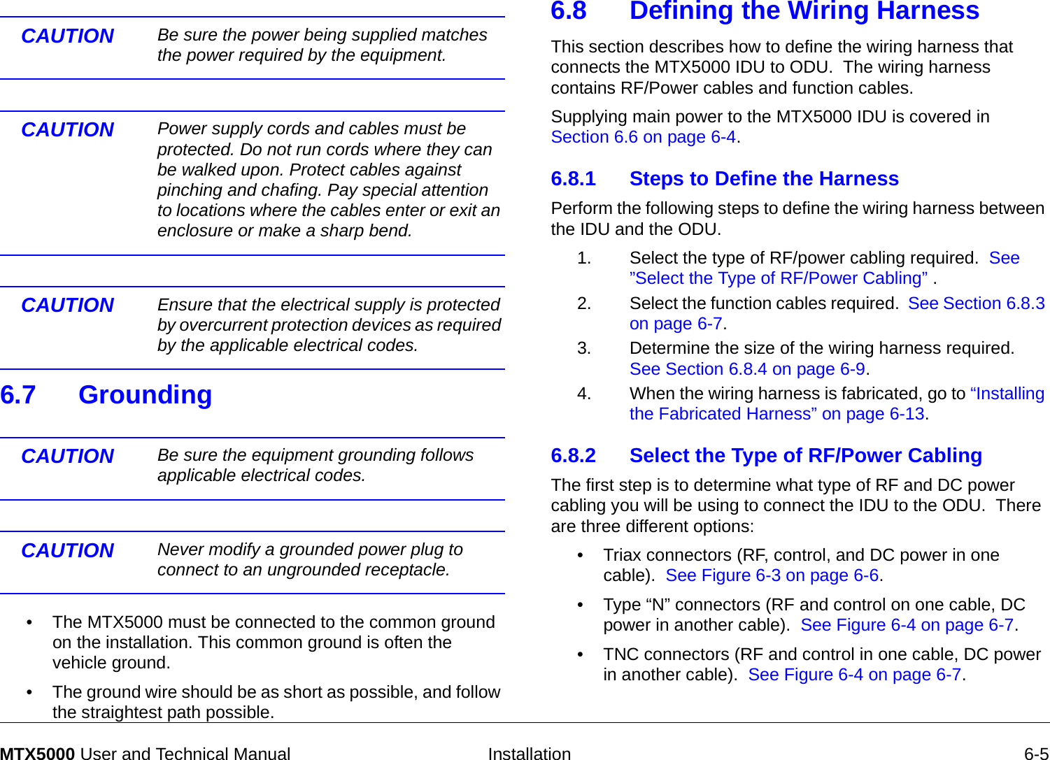   Installation 6-5MTX5000 User and Technical ManualCAUTION Be sure the power being supplied matches the power required by the equipment. CAUTION Power supply cords and cables must be protected. Do not run cords where they can be walked upon. Protect cables against pinching and chafing. Pay special attention to locations where the cables enter or exit an enclosure or make a sharp bend.CAUTION  Ensure that the electrical supply is protected by overcurrent protection devices as required by the applicable electrical codes.6.7 GroundingCAUTION Be sure the equipment grounding follows applicable electrical codes.CAUTION Never modify a grounded power plug to connect to an ungrounded receptacle. • The MTX5000 must be connected to the common ground on the installation. This common ground is often the vehicle ground. • The ground wire should be as short as possible, and follow the straightest path possible. 6.8 Defining the Wiring HarnessThis section describes how to define the wiring harness that connects the MTX5000 IDU to ODU.  The wiring harness contains RF/Power cables and function cables.  Supplying main power to the MTX5000 IDU is covered in Section 6.6 on page 6-4.6.8.1 Steps to Define the HarnessPerform the following steps to define the wiring harness between the IDU and the ODU.1. Select the type of RF/power cabling required.  See ”Select the Type of RF/Power Cabling” .2. Select the function cables required.  See Section 6.8.3 on page 6-7.3. Determine the size of the wiring harness required.  See Section 6.8.4 on page 6-9.4. When the wiring harness is fabricated, go to “Installing the Fabricated Harness” on page 6-13.6.8.2 Select the Type of RF/Power CablingThe first step is to determine what type of RF and DC power cabling you will be using to connect the IDU to the ODU.  There are three different options:• Triax connectors (RF, control, and DC power in one cable).  See Figure 6-3 on page 6-6.• Type “N” connectors (RF and control on one cable, DC power in another cable).  See Figure 6-4 on page 6-7.• TNC connectors (RF and control in one cable, DC power in another cable).  See Figure 6-4 on page 6-7.