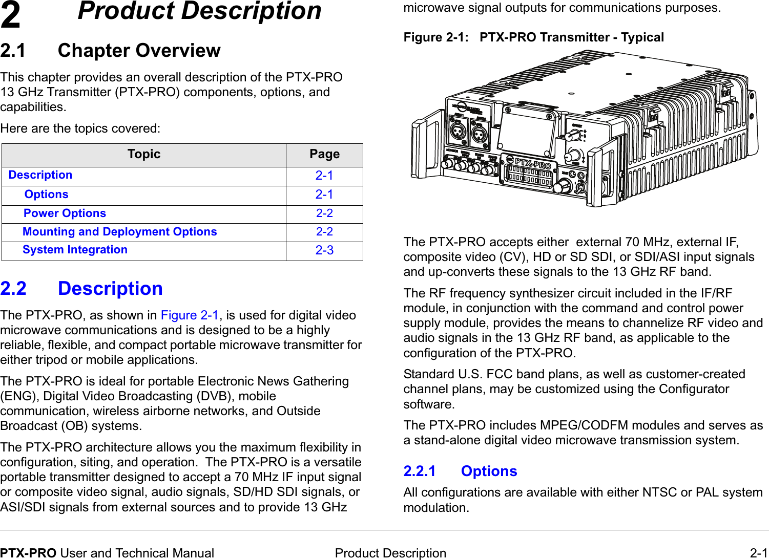 2 Product Description 2-1PTX-PRO User and Technical ManualProduct Description2.1 Chapter OverviewThis chapter provides an overall description of the PTX-PRO13 GHz Transmitter (PTX-PRO) components, options, and capabilities. Here are the topics covered:  2.2 Description The PTX-PRO, as shown in Figure 2-1, is used for digital video microwave communications and is designed to be a highly reliable, flexible, and compact portable microwave transmitter for either tripod or mobile applications. The PTX-PRO is ideal for portable Electronic News Gathering (ENG), Digital Video Broadcasting (DVB), mobile communication, wireless airborne networks, and Outside Broadcast (OB) systems. The PTX-PRO architecture allows you the maximum flexibility in configuration, siting, and operation.  The PTX-PRO is a versatile portable transmitter designed to accept a 70 MHz IF input signal or composite video signal, audio signals, SD/HD SDI signals, or ASI/SDI signals from external sources and to provide 13 GHz Topic PageDescription 2-1Options 2-1Power Options 2-2Mounting and Deployment Options 2-2System Integration 2-3microwave signal outputs for communications purposes.Figure 2-1:   PTX-PRO Transmitter - Typical   The PTX-PRO accepts either  external 70 MHz, external IF, composite video (CV), HD or SD SDI, or SDI/ASI input signals and up-converts these signals to the 13 GHz RF band. The RF frequency synthesizer circuit included in the IF/RF module, in conjunction with the command and control power supply module, provides the means to channelize RF video and audio signals in the 13 GHz RF band, as applicable to the configuration of the PTX-PRO.Standard U.S. FCC band plans, as well as customer-created channel plans, may be customized using the Configurator software.The PTX-PRO includes MPEG/CODFM modules and serves as a stand-alone digital video microwave transmission system. 2.2.1 OptionsAll configurations are available with either NTSC or PAL system modulation.  
