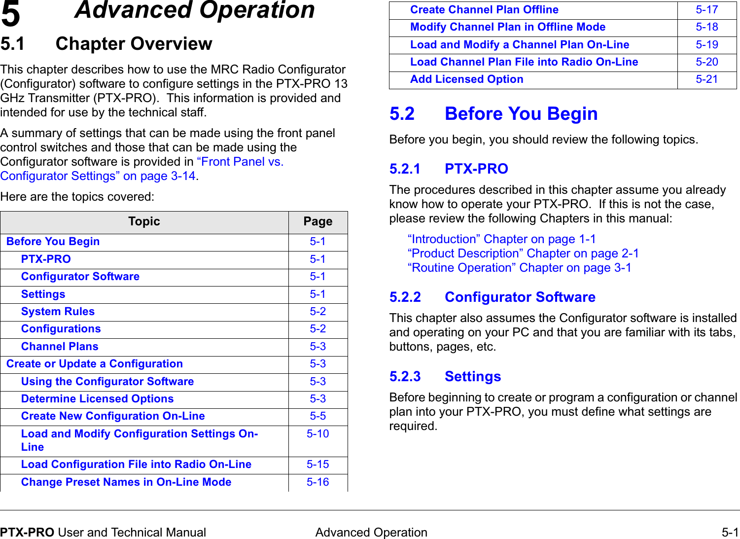5 Advanced Operation 5-1PTX-PRO User and Technical ManualAdvanced Operation5.1 Chapter OverviewThis chapter describes how to use the MRC Radio Configurator (Configurator) software to configure settings in the PTX-PRO 13 GHz Transmitter (PTX-PRO).  This information is provided and intended for use by the technical staff. A summary of settings that can be made using the front panel control switches and those that can be made using the Configurator software is provided in “Front Panel vs. Configurator Settings” on page 3-14.Here are the topics covered:Topic PageBefore You Begin 5-1PTX-PRO 5-1Configurator Software 5-1Settings 5-1System Rules 5-2Configurations 5-2Channel Plans 5-3Create or Update a Configuration 5-3Using the Configurator Software 5-3Determine Licensed Options 5-3Create New Configuration On-Line 5-5Load and Modify Configuration Settings On- Line5-10Load Configuration File into Radio On-Line 5-15Change Preset Names in On-Line Mode 5-165.2 Before You BeginBefore you begin, you should review the following topics. 5.2.1 PTX-PRO The procedures described in this chapter assume you already know how to operate your PTX-PRO.  If this is not the case, please review the following Chapters in this manual:“Introduction” Chapter on page 1-1“Product Description” Chapter on page 2-1“Routine Operation” Chapter on page 3-1 5.2.2 Configurator SoftwareThis chapter also assumes the Configurator software is installed and operating on your PC and that you are familiar with its tabs, buttons, pages, etc.  5.2.3 SettingsBefore beginning to create or program a configuration or channel plan into your PTX-PRO, you must define what settings are required.  Create Channel Plan Offline 5-17Modify Channel Plan in Offline Mode 5-18Load and Modify a Channel Plan On-Line 5-19Load Channel Plan File into Radio On-Line 5-20Add Licensed Option 5-21