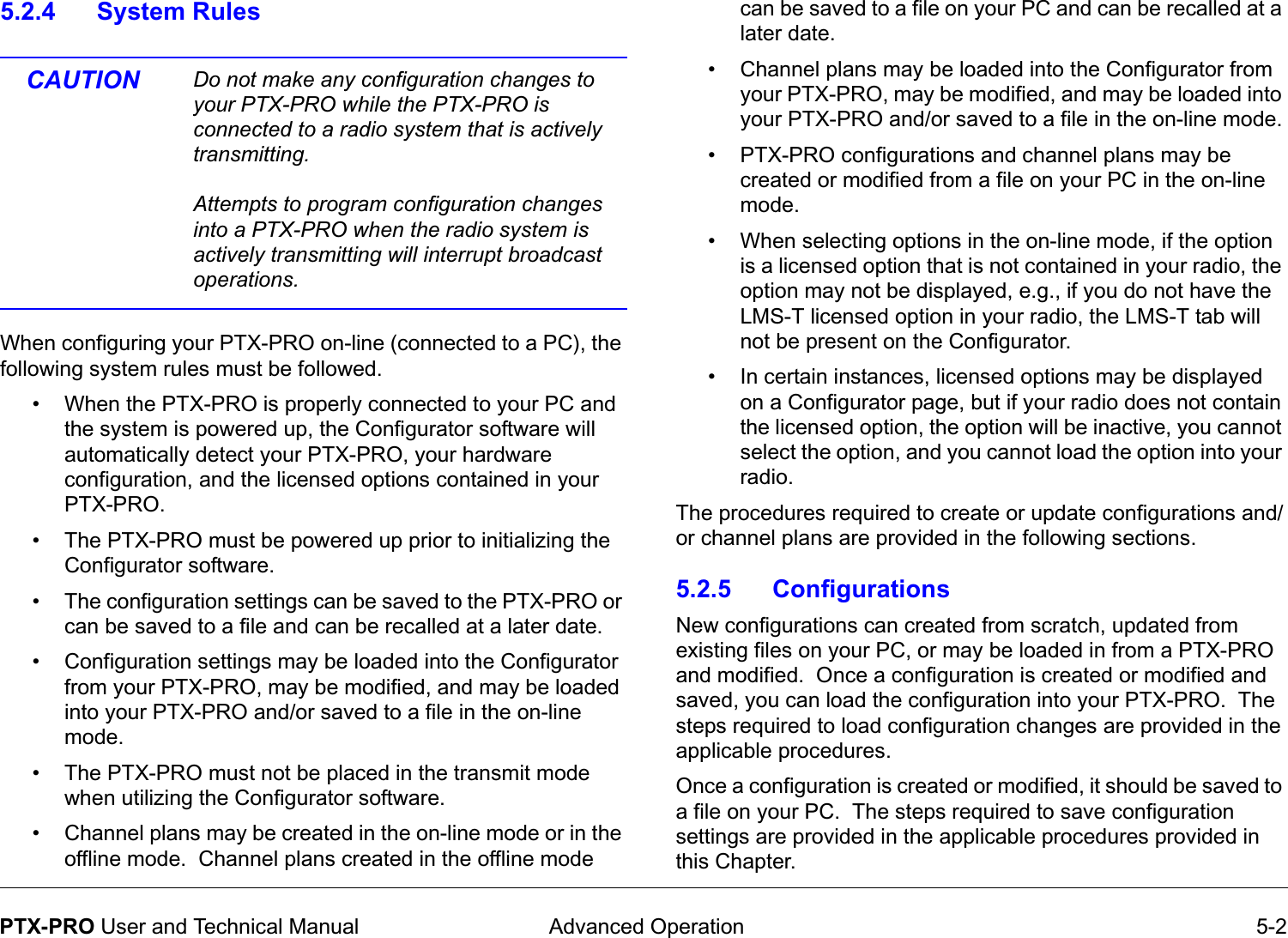  Advanced Operation 5-2PTX-PRO User and Technical Manual5.2.4 System RulesCAUTION Do not make any configuration changes to your PTX-PRO while the PTX-PRO is connected to a radio system that is actively transmitting.Attempts to program configuration changes into a PTX-PRO when the radio system is actively transmitting will interrupt broadcast operations.When configuring your PTX-PRO on-line (connected to a PC), the following system rules must be followed.• When the PTX-PRO is properly connected to your PC and the system is powered up, the Configurator software will automatically detect your PTX-PRO, your hardware configuration, and the licensed options contained in your PTX-PRO.• The PTX-PRO must be powered up prior to initializing the Configurator software.• The configuration settings can be saved to the PTX-PRO or can be saved to a file and can be recalled at a later date.• Configuration settings may be loaded into the Configurator from your PTX-PRO, may be modified, and may be loaded into your PTX-PRO and/or saved to a file in the on-line mode.  • The PTX-PRO must not be placed in the transmit mode when utilizing the Configurator software.• Channel plans may be created in the on-line mode or in the offline mode.  Channel plans created in the offline mode can be saved to a file on your PC and can be recalled at a later date.• Channel plans may be loaded into the Configurator from your PTX-PRO, may be modified, and may be loaded into your PTX-PRO and/or saved to a file in the on-line mode.• PTX-PRO configurations and channel plans may be created or modified from a file on your PC in the on-line mode.  • When selecting options in the on-line mode, if the option is a licensed option that is not contained in your radio, the option may not be displayed, e.g., if you do not have the LMS-T licensed option in your radio, the LMS-T tab will not be present on the Configurator.• In certain instances, licensed options may be displayed on a Configurator page, but if your radio does not contain the licensed option, the option will be inactive, you cannot select the option, and you cannot load the option into your radio. The procedures required to create or update configurations and/or channel plans are provided in the following sections.5.2.5 ConfigurationsNew configurations can created from scratch, updated from existing files on your PC, or may be loaded in from a PTX-PRO and modified.  Once a configuration is created or modified and saved, you can load the configuration into your PTX-PRO.  The steps required to load configuration changes are provided in the applicable procedures.Once a configuration is created or modified, it should be saved to a file on your PC.  The steps required to save configuration settings are provided in the applicable procedures provided in this Chapter.