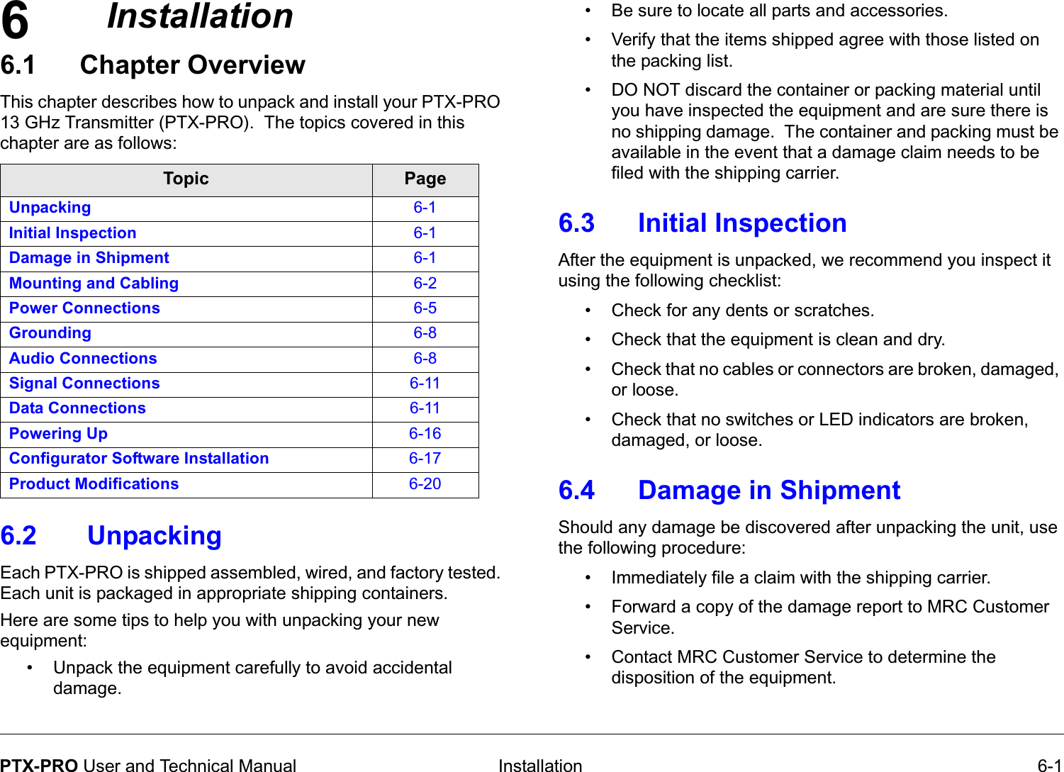 6 Installation 6-1PTX-PRO User and Technical ManualInstallation6.1 Chapter Overview   This chapter describes how to unpack and install your PTX-PRO 13 GHz Transmitter (PTX-PRO).  The topics covered in this chapter are as follows: 6.2  Unpacking  Each PTX-PRO is shipped assembled, wired, and factory tested. Each unit is packaged in appropriate shipping containers. Here are some tips to help you with unpacking your new equipment: • Unpack the equipment carefully to avoid accidental damage.Topic PageUnpacking 6-1Initial Inspection 6-1Damage in Shipment 6-1Mounting and Cabling 6-2Power Connections 6-5Grounding 6-8Audio Connections 6-8Signal Connections 6-11Data Connections 6-11Powering Up 6-16Configurator Software Installation 6-17Product Modifications 6-20• Be sure to locate all parts and accessories.• Verify that the items shipped agree with those listed on the packing list.• DO NOT discard the container or packing material until you have inspected the equipment and are sure there is no shipping damage.  The container and packing must be available in the event that a damage claim needs to be filed with the shipping carrier.6.3 Initial InspectionAfter the equipment is unpacked, we recommend you inspect it using the following checklist:• Check for any dents or scratches.   • Check that the equipment is clean and dry.• Check that no cables or connectors are broken, damaged, or loose.• Check that no switches or LED indicators are broken, damaged, or loose.6.4 Damage in ShipmentShould any damage be discovered after unpacking the unit, use the following procedure:• Immediately file a claim with the shipping carrier. • Forward a copy of the damage report to MRC Customer Service. • Contact MRC Customer Service to determine the disposition of the equipment.