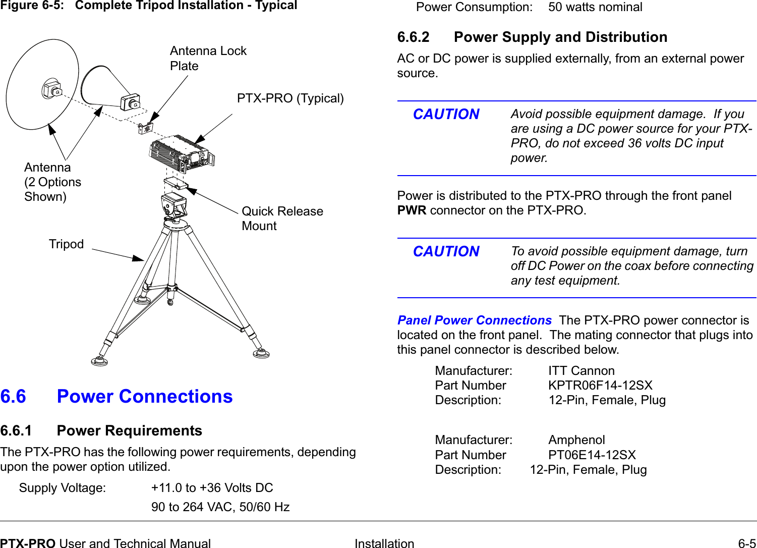  Installation 6-5PTX-PRO User and Technical ManualFigure 6-5:   Complete Tripod Installation - Typical6.6 Power Connections6.6.1 Power RequirementsThe PTX-PRO has the following power requirements, depending upon the power option utilized.Supply Voltage: +11.0 to +36 Volts DC90 to 264 VAC, 50/60 HzQuick Release Mount PTX-PRO (Typical)Antenna Lock PlateAntenna (2 Options Shown)TripodPower Consumption: 50 watts nominal 6.6.2 Power Supply and DistributionAC or DC power is supplied externally, from an external power source. CAUTION Avoid possible equipment damage.  If you are using a DC power source for your PTX-PRO, do not exceed 36 volts DC input power. Power is distributed to the PTX-PRO through the front panel PWR connector on the PTX-PRO.   CAUTION To avoid possible equipment damage, turn off DC Power on the coax before connecting any test equipment. Panel Power Connections  The PTX-PRO power connector is located on the front panel.  The mating connector that plugs into this panel connector is described below.Manufacturer: ITT CannonPart Number KPTR06F14-12SXDescription: 12-Pin, Female, Plug Manufacturer: AmphenolPart Number PT06E14-12SXDescription: 12-Pin, Female, Plug