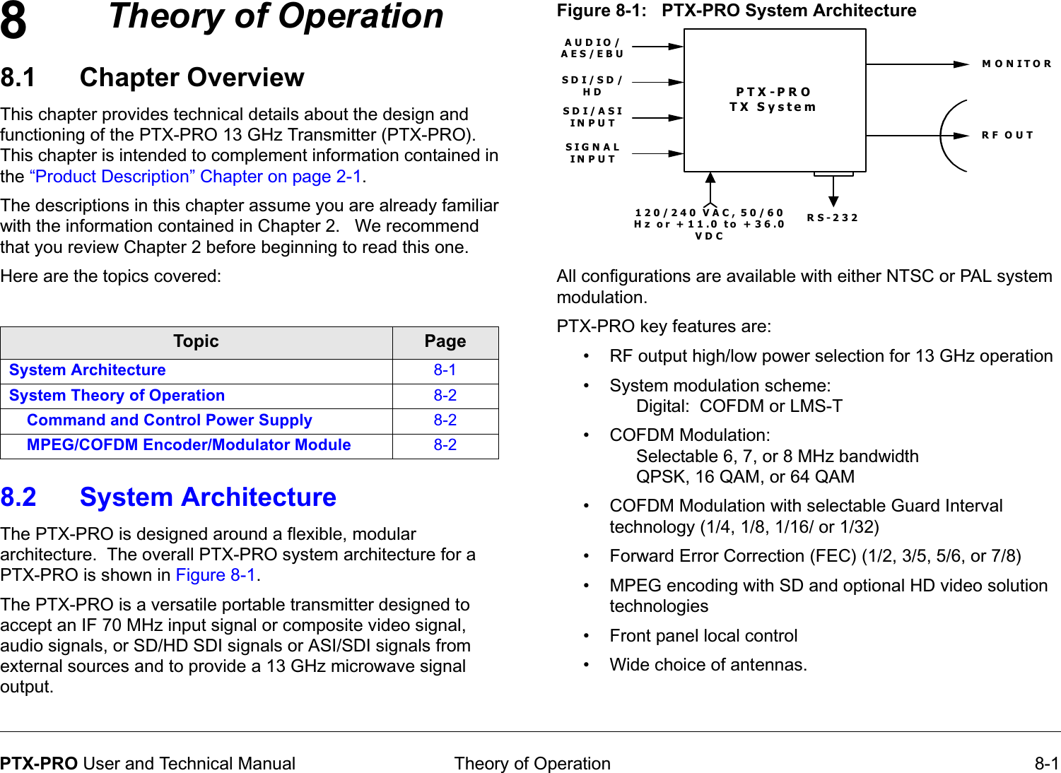 8 Theory of Operation 8-1PTX-PRO User and Technical ManualTheory of Operation8.1 Chapter OverviewThis chapter provides technical details about the design and functioning of the PTX-PRO 13 GHz Transmitter (PTX-PRO).  This chapter is intended to complement information contained in the “Product Description” Chapter on page 2-1. The descriptions in this chapter assume you are already familiar with the information contained in Chapter 2.   We recommend that you review Chapter 2 before beginning to read this one.Here are the topics covered:8.2 System Architecture  The PTX-PRO is designed around a flexible, modular architecture.  The overall PTX-PRO system architecture for a PTX-PRO is shown in Figure 8-1.The PTX-PRO is a versatile portable transmitter designed to accept an IF 70 MHz input signal or composite video signal, audio signals, or SD/HD SDI signals or ASI/SDI signals from external sources and to provide a 13 GHz microwave signal output.Topic PageSystem Architecture 8-1System Theory of Operation 8-2Command and Control Power Supply 8-2MPEG/COFDM Encoder/Modulator Module 8-2Figure 8-1:   PTX-PRO System ArchitectureAll configurations are available with either NTSC or PAL system modulation. PTX-PRO key features are:• RF output high/low power selection for 13 GHz operation • System modulation scheme:Digital:  COFDM or LMS-T• COFDM Modulation: Selectable 6, 7, or 8 MHz bandwidthQPSK, 16 QAM, or 64 QAM• COFDM Modulation with selectable Guard Interval technology (1/4, 1/8, 1/16/ or 1/32)• Forward Error Correction (FEC) (1/2, 3/5, 5/6, or 7/8)• MPEG encoding with SD and optional HD video solution technologies• Front panel local control• Wide choice of antennas.PTX-PRO TX SystemRS-232120/240 VAC, 50/60 Hz or +11.0 to +36.0 VDCAUDIO/AES/EBURF OUTMONITORSDI/SD/HDSD I/ASI IN PU TSIGNAL IN PU T