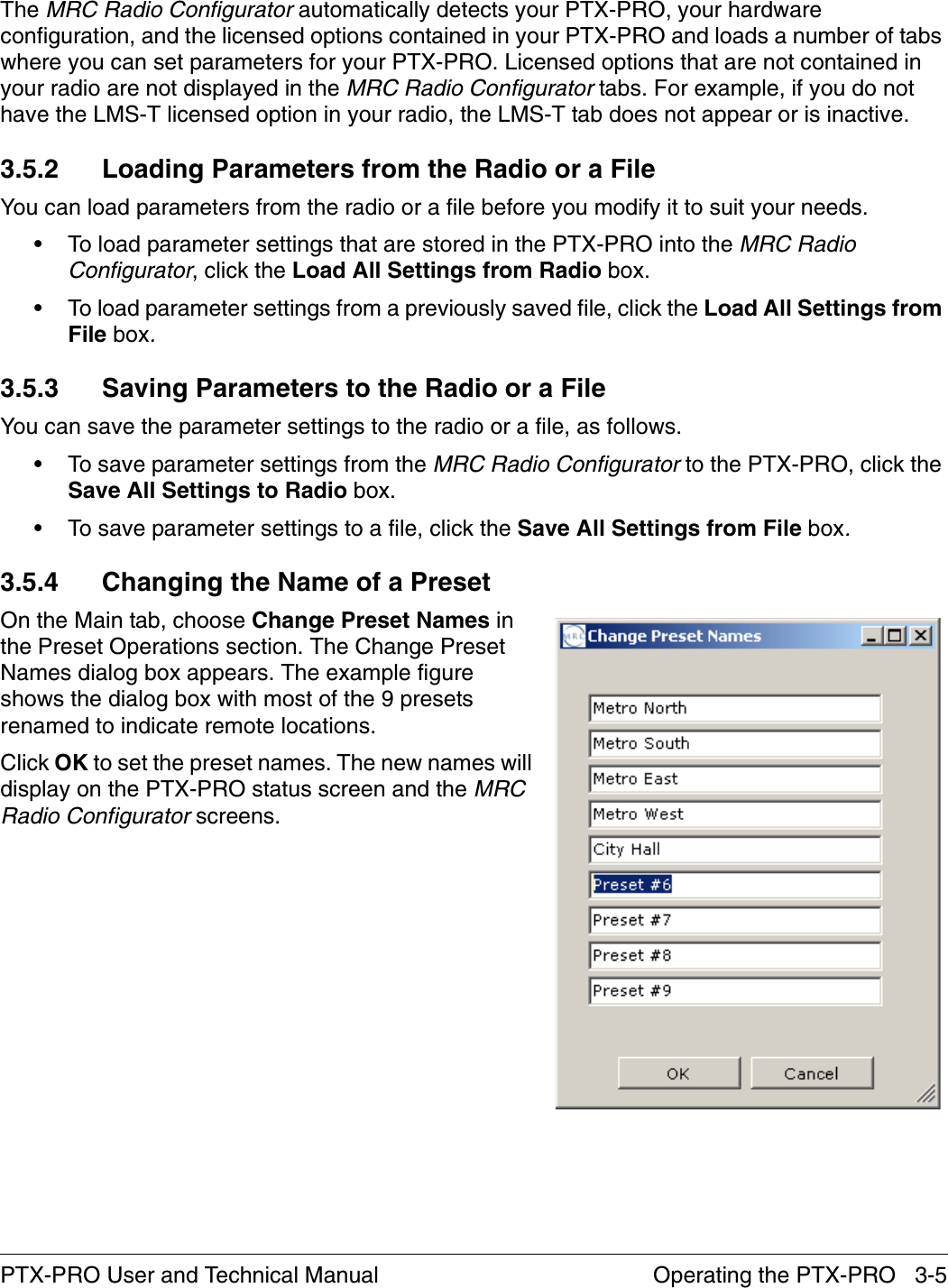 Operating the PTX-PRO   3-5PTX-PRO User and Technical ManualThe MRC Radio Configurator automatically detects your PTX-PRO, your hardware configuration, and the licensed options contained in your PTX-PRO and loads a number of tabs where you can set parameters for your PTX-PRO. Licensed options that are not contained in your radio are not displayed in the MRC Radio Configurator tabs. For example, if you do not have the LMS-T licensed option in your radio, the LMS-T tab does not appear or is inactive.3.5.2 Loading Parameters from the Radio or a FileYou can load parameters from the radio or a file before you modify it to suit your needs.• To load parameter settings that are stored in the PTX-PRO into the MRC Radio Configurator, click the Load All Settings from Radio box.• To load parameter settings from a previously saved file, click the Load All Settings from File box.3.5.3 Saving Parameters to the Radio or a FileYou can save the parameter settings to the radio or a file, as follows.• To save parameter settings from the MRC Radio Configurator to the PTX-PRO, click the Save All Settings to Radio box.• To save parameter settings to a file, click the Save All Settings from File box.3.5.4 Changing the Name of a PresetOn the Main tab, choose Change Preset Names in the Preset Operations section. The Change Preset Names dialog box appears. The example figure shows the dialog box with most of the 9 presets renamed to indicate remote locations.Click OK to set the preset names. The new names will display on the PTX-PRO status screen and the MRC Radio Configurator screens.