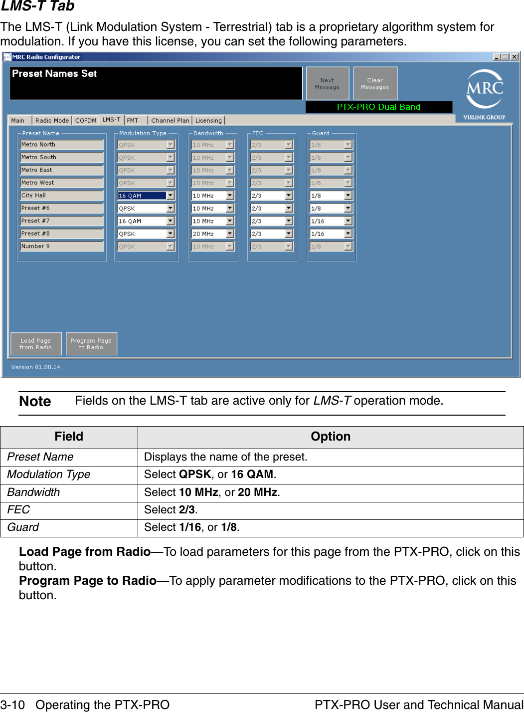 3-10   Operating the PTX-PRO PTX-PRO User and Technical ManualLMS-T TabThe LMS-T (Link Modulation System - Terrestrial) tab is a proprietary algorithm system for modulation. If you have this license, you can set the following parameters.Note Fields on the LMS-T tab are active only for LMS-T operation mode.Load Page from Radio—To load parameters for this page from the PTX-PRO, click on this button.Program Page to Radio—To apply parameter modifications to the PTX-PRO, click on this button.Field OptionPreset Name Displays the name of the preset.Modulation Type Select QPSK, or 16 QAM.Bandwidth Select 10 MHz, or 20 MHz.FEC Select 2/3.Guard Select 1/16, or 1/8.