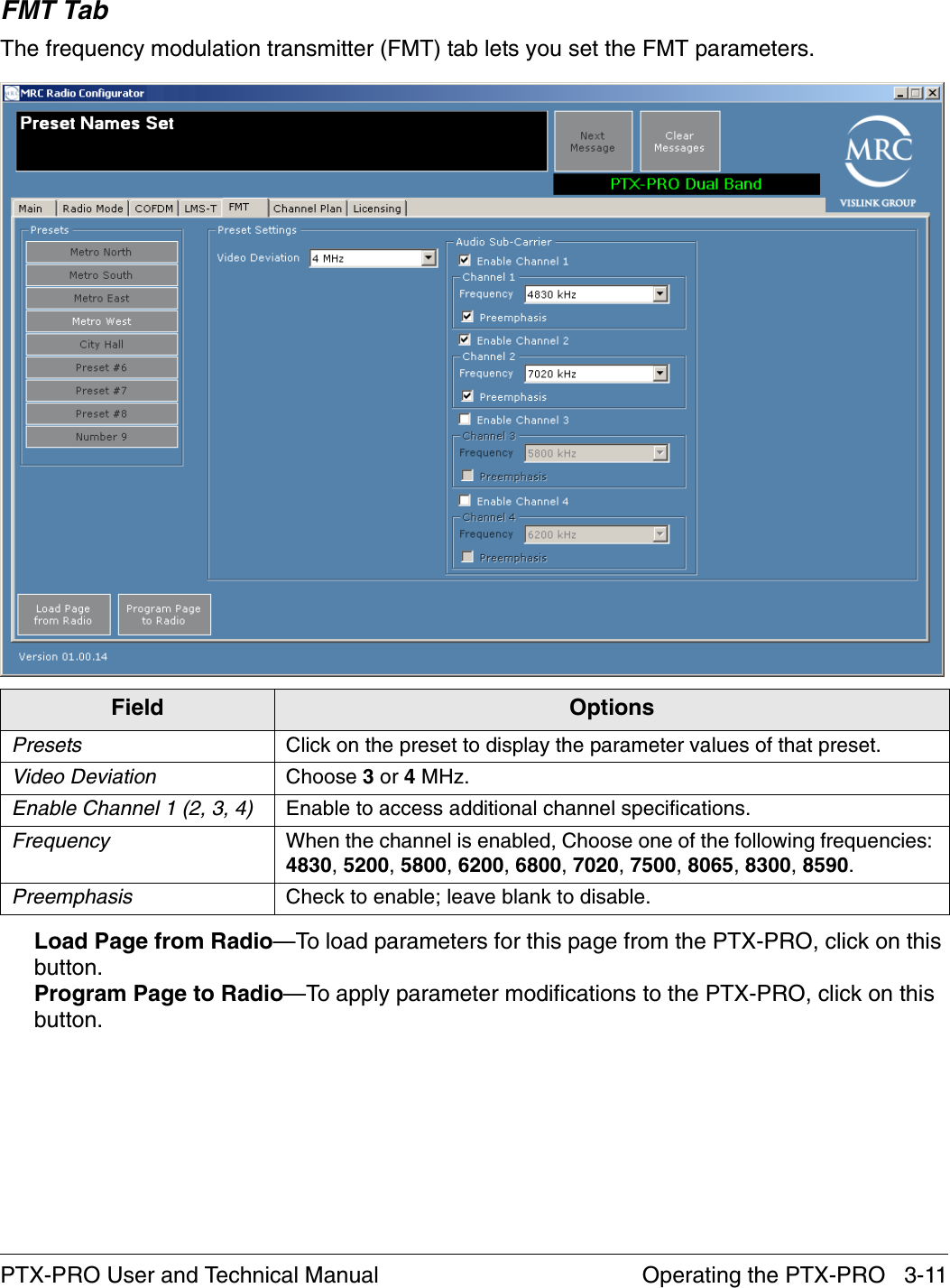 Operating the PTX-PRO   3-11PTX-PRO User and Technical ManualFMT TabThe frequency modulation transmitter (FMT) tab lets you set the FMT parameters.Load Page from Radio—To load parameters for this page from the PTX-PRO, click on this button.Program Page to Radio—To apply parameter modifications to the PTX-PRO, click on this button.Field OptionsPresets Click on the preset to display the parameter values of that preset.Video Deviation Choose 3 or 4 MHz.Enable Channel 1 (2, 3, 4) Enable to access additional channel specifications.Frequency When the channel is enabled, Choose one of the following frequencies: 4830, 5200, 5800, 6200, 6800, 7020, 7500, 8065, 8300, 8590.Preemphasis Check to enable; leave blank to disable.
