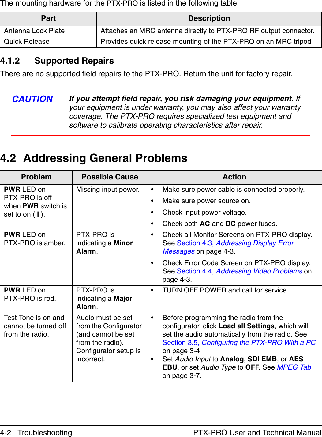 4-2   Troubleshooting PTX-PRO User and Technical ManualThe mounting hardware for the PTX-PRO is listed in the following table.4.1.2 Supported RepairsThere are no supported field repairs to the PTX-PRO. Return the unit for factory repair. CAUTION If you attempt field repair, you risk damaging your equipment. If your equipment is under warranty, you may also affect your warranty coverage. The PTX-PRO requires specialized test equipment and software to calibrate operating characteristics after repair. 4.2 Addressing General ProblemsPart DescriptionAntenna Lock Plate Attaches an MRC antenna directly to PTX-PRO RF output connector.Quick Release Provides quick release mounting of the PTX-PRO on an MRC tripodProblem Possible Cause ActionPWR LED onPTX-PRO is off when PWR switch is set to on ( I ).Missing input power. • Make sure power cable is connected properly.• Make sure power source on.• Check input power voltage.• Check both AC and DC power fuses.PWR LED on PTX-PRO is amber.PTX-PRO is indicating a Minor Alarm.• Check all Monitor Screens on PTX-PRO display. See Section 4.3, Addressing Display Error Messages on page 4-3.• Check Error Code Screen on PTX-PRO display. See Section 4.4, Addressing Video Problems on page 4-3.PWR LED on PTX-PRO is red.PTX-PRO is indicating a Major Alarm.• TURN OFF POWER and call for service.Test Tone is on and cannot be turned off from the radio.Audio must be set from the Configurator (and cannot be set from the radio). Configurator setup is incorrect. • Before programming the radio from the configurator, click Load all Settings, which will set the audio automatically from the radio. See Section 3.5, Configuring the PTX-PRO With a PC on page 3-4•Set Audio Input to Analog, SDI EMB, or AES EBU, or set Audio Type to OFF. See MPEG Tab on page 3-7.