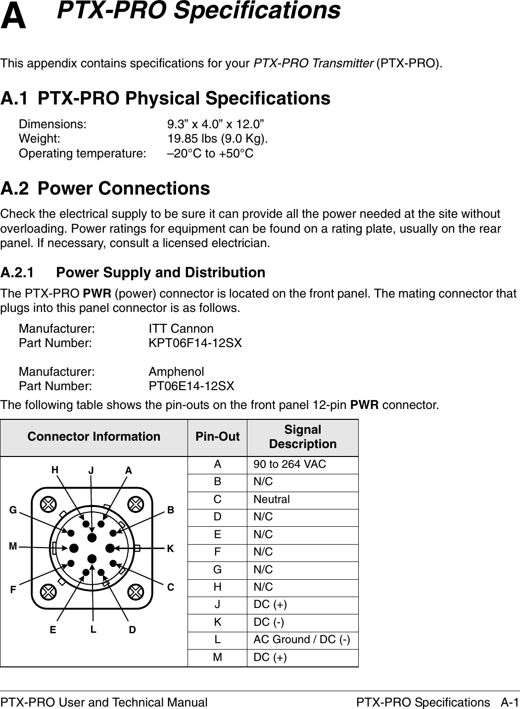 A PTX-PRO Specifications   A-1PTX-PRO User and Technical ManualPTX-PRO SpecificationsThis appendix contains specifications for your PTX-PRO Transmitter (PTX-PRO).A.1 PTX-PRO Physical SpecificationsDimensions:  9.3” x 4.0” x 12.0”Weight:  19.85 lbs (9.0 Kg). Operating temperature:  –20°C to +50°CA.2 Power ConnectionsCheck the electrical supply to be sure it can provide all the power needed at the site without overloading. Power ratings for equipment can be found on a rating plate, usually on the rear panel. If necessary, consult a licensed electrician.A.2.1 Power Supply and DistributionThe PTX-PRO PWR (power) connector is located on the front panel. The mating connector that plugs into this panel connector is as follows.Manufacturer: ITT CannonPart Number: KPT06F14-12SXManufacturer: AmphenolPart Number: PT06E14-12SX The following table shows the pin-outs on the front panel 12-pin PWR connector.Connector Information  Pin-Out Signal DescriptionA 90 to 264 VACBN/CC NeutralDN/CEN/CFN/CGN/CHN/CJ DC (+)K DC (-)L AC Ground / DC (-)M DC (+)ABCDEFGHJKLM