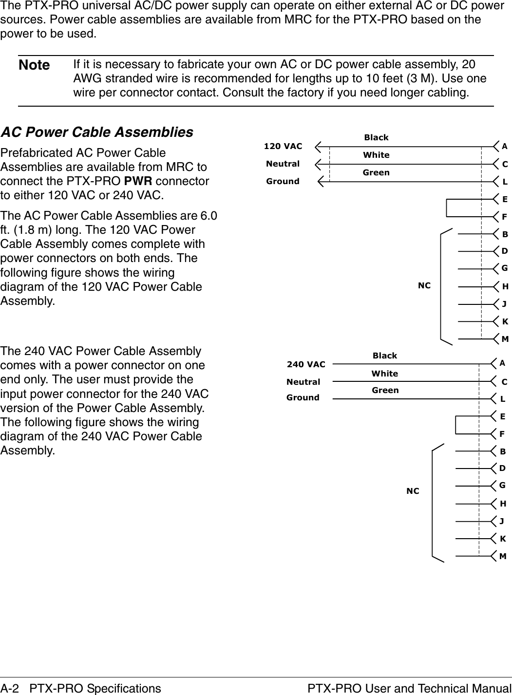 A-2   PTX-PRO Specifications PTX-PRO User and Technical ManualThe PTX-PRO universal AC/DC power supply can operate on either external AC or DC power sources. Power cable assemblies are available from MRC for the PTX-PRO based on the power to be used. Note If it is necessary to fabricate your own AC or DC power cable assembly, 20 AWG stranded wire is recommended for lengths up to 10 feet (3 M). Use one wire per connector contact. Consult the factory if you need longer cabling.AC Power Cable AssembliesPrefabricated AC Power Cable Assemblies are available from MRC to connect the PTX-PRO PWR connector to either 120 VAC or 240 VAC. The AC Power Cable Assemblies are 6.0 ft. (1.8 m) long. The 120 VAC Power Cable Assembly comes complete with power connectors on both ends. The following figure shows the wiring diagram of the 120 VAC Power Cable Assembly. The 240 VAC Power Cable Assembly comes with a power connector on one end only. The user must provide the input power connector for the 240 VAC version of the Power Cable Assembly. The following figure shows the wiring diagram of the 240 VAC Power Cable Assembly.WhiteBlackGreenCALEFBDGHJKMNC120 VACNeutralGroundWhiteBlackGreenCALEFBDGHJKMNCNeutral240 VACGround