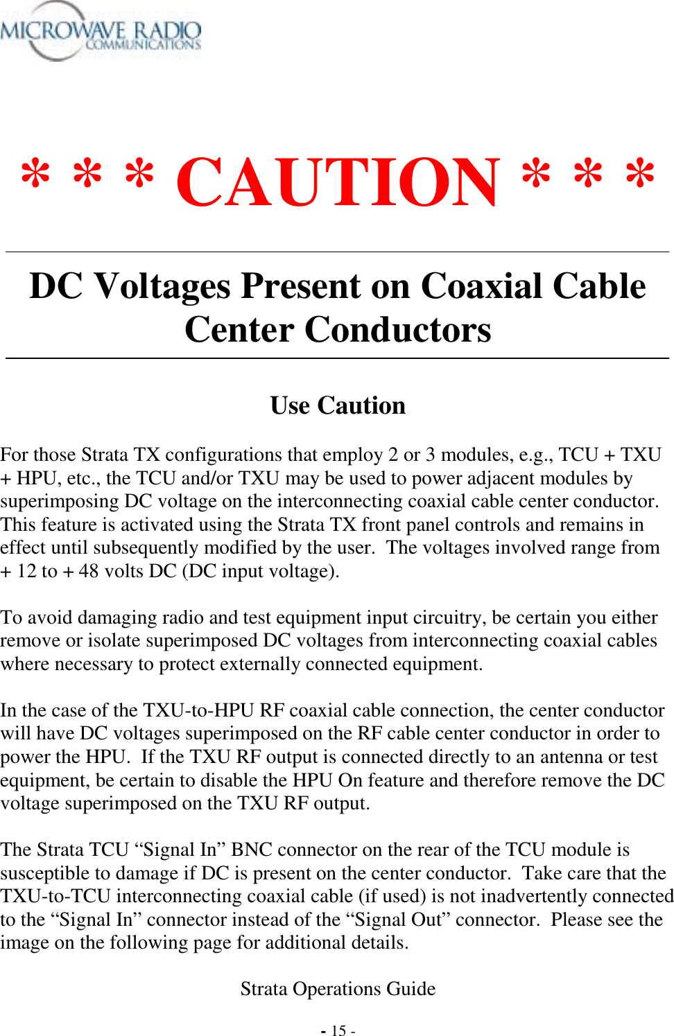  Strata Operations Guide  - 15 -  * * * CAUTION * * *  DC Voltages Present on Coaxial Cable Center Conductors   Use Caution  For those Strata TX configurations that employ 2 or 3 modules, e.g., TCU + TXU + HPU, etc., the TCU and/or TXU may be used to power adjacent modules by superimposing DC voltage on the interconnecting coaxial cable center conductor.  This feature is activated using the Strata TX front panel controls and remains in effect until subsequently modified by the user.  The voltages involved range from + 12 to + 48 volts DC (DC input voltage).  To avoid damaging radio and test equipment input circuitry, be certain you either remove or isolate superimposed DC voltages from interconnecting coaxial cables where necessary to protect externally connected equipment.  In the case of the TXU-to-HPU RF coaxial cable connection, the center conductor will have DC voltages superimposed on the RF cable center conductor in order to power the HPU.  If the TXU RF output is connected directly to an antenna or test equipment, be certain to disable the HPU On feature and therefore remove the DC voltage superimposed on the TXU RF output.  The Strata TCU “Signal In” BNC connector on the rear of the TCU module is susceptible to damage if DC is present on the center conductor.  Take care that the TXU-to-TCU interconnecting coaxial cable (if used) is not inadvertently connected to the “Signal In” connector instead of the “Signal Out” connector.  Please see the image on the following page for additional details. 