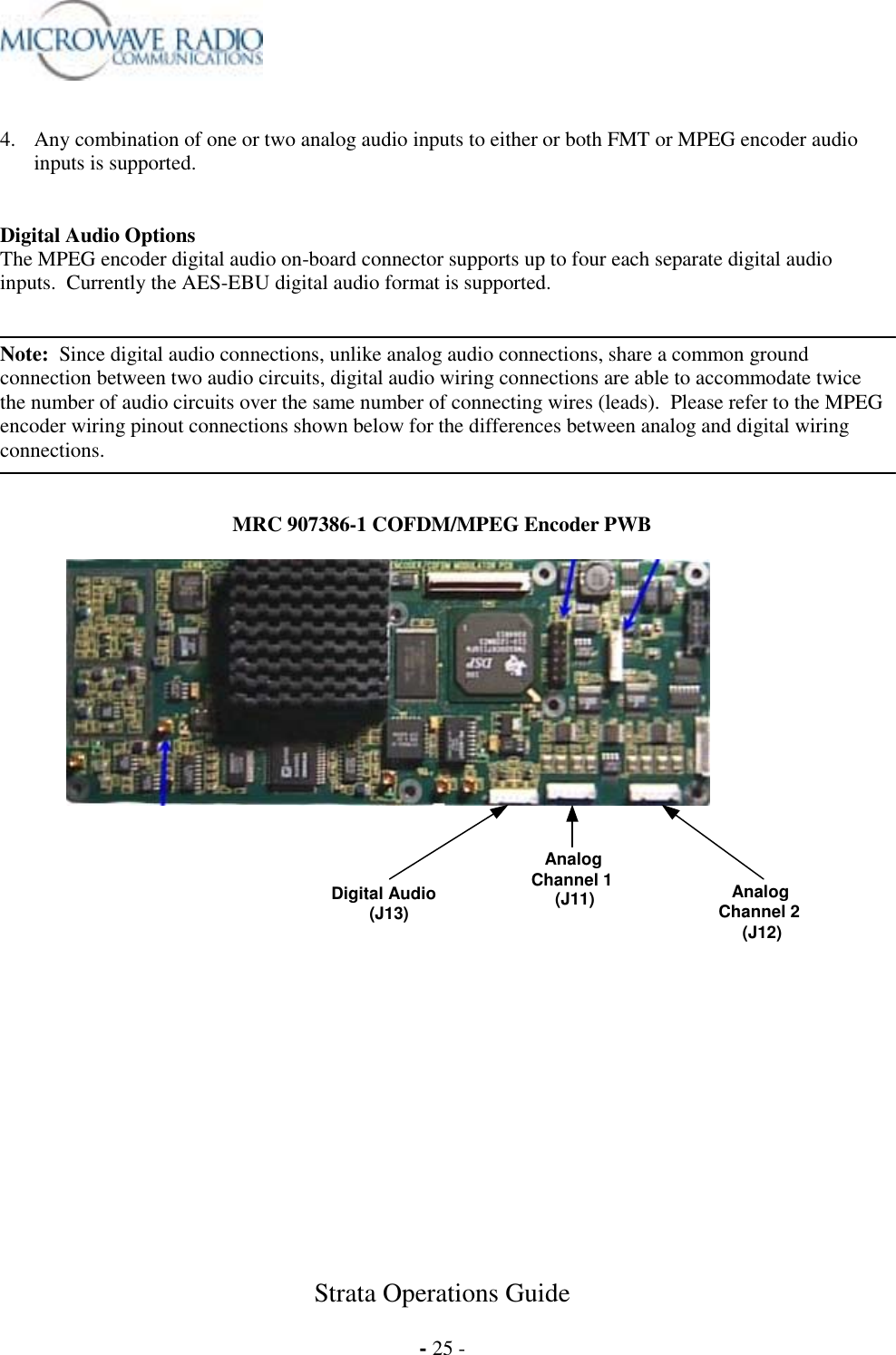 Strata Operations Guide  - 25 -   4.  Any combination of one or two analog audio inputs to either or both FMT or MPEG encoder audio inputs is supported.   Digital Audio Options The MPEG encoder digital audio on-board connector supports up to four each separate digital audio inputs.  Currently the AES-EBU digital audio format is supported.   Note:  Since digital audio connections, unlike analog audio connections, share a common ground connection between two audio circuits, digital audio wiring connections are able to accommodate twice the number of audio circuits over the same number of connecting wires (leads).  Please refer to the MPEG encoder wiring pinout connections shown below for the differences between analog and digital wiring connections.   MRC 907386-1 COFDM/MPEG Encoder PWB   Digital Audio         (J13) Analog Channel 1      (J11)  Analog Channel 2     (J12)  