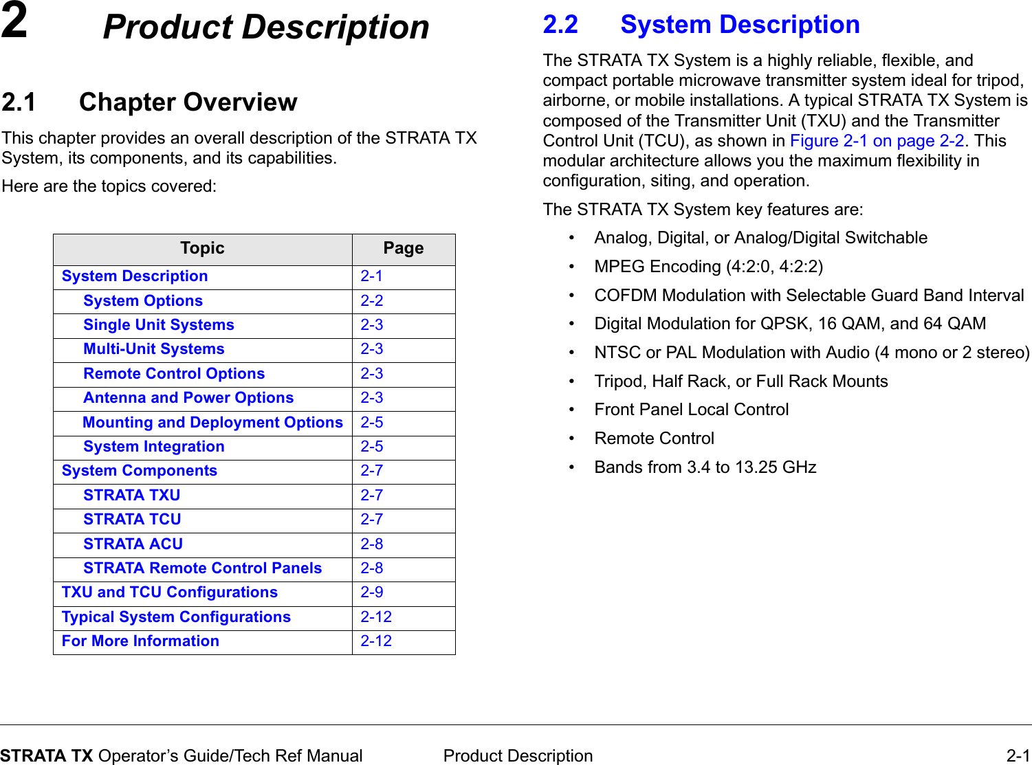 2 Product Description 2-1STRATA TX Operator’s Guide/Tech Ref ManualProduct Description2.1 Chapter OverviewThis chapter provides an overall description of the STRATA TX System, its components, and its capabilities. Here are the topics covered:Topic PageSystem Description 2-1     System Options 2-2     Single Unit Systems 2-3     Multi-Unit Systems 2-3     Remote Control Options 2-3     Antenna and Power Options 2-3     Mounting and Deployment Options 2-5     System Integration 2-5System Components 2-7     STRATA TXU 2-7     STRATA TCU 2-7     STRATA ACU 2-8     STRATA Remote Control Panels 2-8TXU and TCU Configurations 2-9Typical System Configurations 2-12For More Information 2-122.2 System Description The STRATA TX System is a highly reliable, flexible, and compact portable microwave transmitter system ideal for tripod, airborne, or mobile installations. A typical STRATA TX System is composed of the Transmitter Unit (TXU) and the Transmitter Control Unit (TCU), as shown in Figure 2-1 on page 2-2. This modular architecture allows you the maximum flexibility in configuration, siting, and operation.The STRATA TX System key features are:• Analog, Digital, or Analog/Digital Switchable• MPEG Encoding (4:2:0, 4:2:2)• COFDM Modulation with Selectable Guard Band Interval• Digital Modulation for QPSK, 16 QAM, and 64 QAM• NTSC or PAL Modulation with Audio (4 mono or 2 stereo)• Tripod, Half Rack, or Full Rack Mounts• Front Panel Local Control• Remote Control• Bands from 3.4 to 13.25 GHz