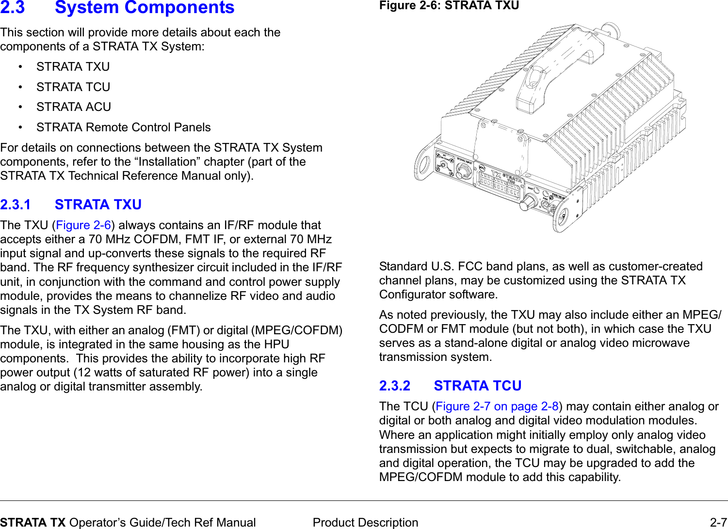  Product Description 2-7STRATA TX Operator’s Guide/Tech Ref Manual2.3 System ComponentsThis section will provide more details about each the components of a STRATA TX System:•STRATA TXU • STRATA TCU •STRATA ACU• STRATA Remote Control PanelsFor details on connections between the STRATA TX System components, refer to the “Installation” chapter (part of the STRATA TX Technical Reference Manual only).2.3.1 STRATA TXUThe TXU (Figure 2-6) always contains an IF/RF module that accepts either a 70 MHz COFDM, FMT IF, or external 70 MHz input signal and up-converts these signals to the required RF band. The RF frequency synthesizer circuit included in the IF/RF unit, in conjunction with the command and control power supply module, provides the means to channelize RF video and audio signals in the TX System RF band.The TXU, with either an analog (FMT) or digital (MPEG/COFDM) module, is integrated in the same housing as the HPU components.  This provides the ability to incorporate high RF power output (12 watts of saturated RF power) into a single analog or digital transmitter assembly.Figure 2-6: STRATA TXUStandard U.S. FCC band plans, as well as customer-created channel plans, may be customized using the STRATA TX Configurator software.As noted previously, the TXU may also include either an MPEG/CODFM or FMT module (but not both), in which case the TXU serves as a stand-alone digital or analog video microwave transmission system. 2.3.2 STRATA TCUThe TCU (Figure 2-7 on page 2-8) may contain either analog or digital or both analog and digital video modulation modules.   Where an application might initially employ only analog video transmission but expects to migrate to dual, switchable, analog and digital operation, the TCU may be upgraded to add the MPEG/COFDM module to add this capability.