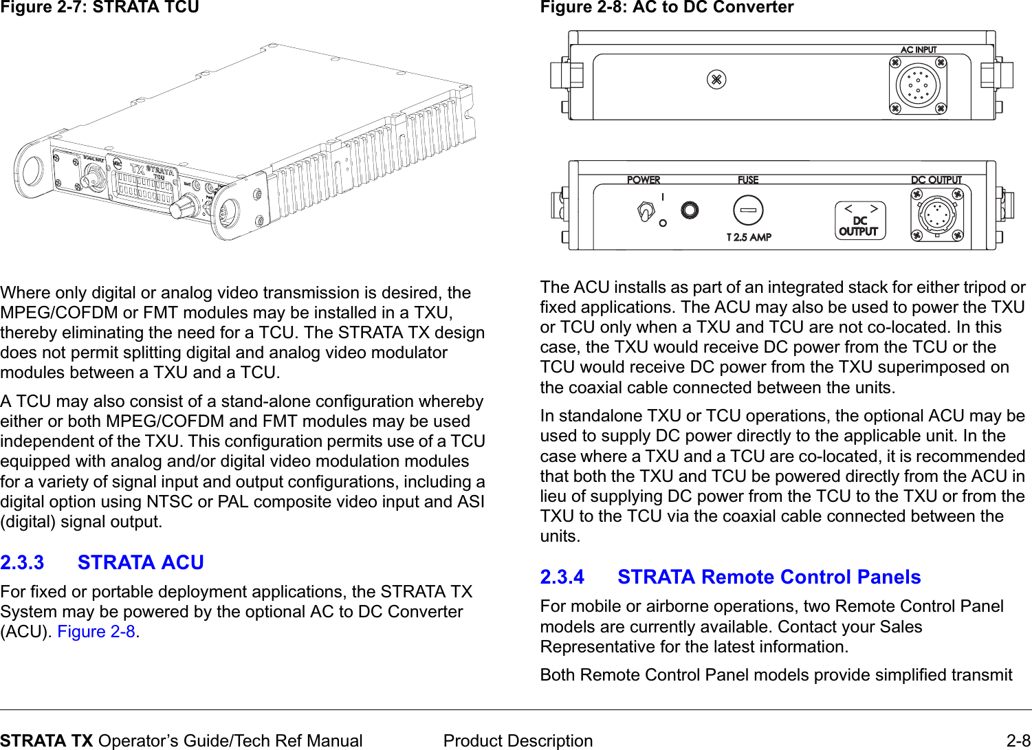  Product Description 2-8STRATA TX Operator’s Guide/Tech Ref ManualFigure 2-7: STRATA TCUWhere only digital or analog video transmission is desired, the MPEG/COFDM or FMT modules may be installed in a TXU, thereby eliminating the need for a TCU. The STRATA TX design does not permit splitting digital and analog video modulator modules between a TXU and a TCU. A TCU may also consist of a stand-alone configuration whereby either or both MPEG/COFDM and FMT modules may be used independent of the TXU. This configuration permits use of a TCU equipped with analog and/or digital video modulation modules for a variety of signal input and output configurations, including a digital option using NTSC or PAL composite video input and ASI (digital) signal output. 2.3.3 STRATA ACUFor fixed or portable deployment applications, the STRATA TX System may be powered by the optional AC to DC Converter (ACU). Figure 2-8. Figure 2-8: AC to DC ConverterThe ACU installs as part of an integrated stack for either tripod or fixed applications. The ACU may also be used to power the TXU or TCU only when a TXU and TCU are not co-located. In this case, the TXU would receive DC power from the TCU or the TCU would receive DC power from the TXU superimposed on the coaxial cable connected between the units.In standalone TXU or TCU operations, the optional ACU may be used to supply DC power directly to the applicable unit. In the case where a TXU and a TCU are co-located, it is recommended that both the TXU and TCU be powered directly from the ACU in lieu of supplying DC power from the TCU to the TXU or from the TXU to the TCU via the coaxial cable connected between the units.2.3.4 STRATA Remote Control PanelsFor mobile or airborne operations, two Remote Control Panel models are currently available. Contact your Sales Representative for the latest information.Both Remote Control Panel models provide simplified transmit OUTPUTOUTPUT&lt;  &gt;&lt;  &gt;DCDC
