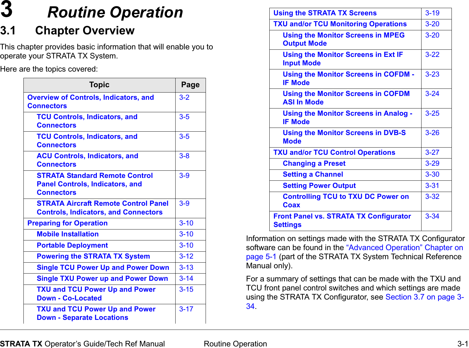 3 Routine Operation 3-1STRATA TX Operator’s Guide/Tech Ref ManualRoutine Operation3.1 Chapter OverviewThis chapter provides basic information that will enable you to operate your STRATA TX System. Here are the topics covered:  Topic PageOverview of Controls, Indicators, and Connectors3-2TCU Controls, Indicators, and Connectors3-5TCU Controls, Indicators, and Connectors3-5ACU Controls, Indicators, and Connectors3-8STRATA Standard Remote Control Panel Controls, Indicators, and Connectors3-9STRATA Aircraft Remote Control Panel Controls, Indicators, and Connectors3-9Preparing for Operation 3-10Mobile Installation 3-10Portable Deployment 3-10Powering the STRATA TX System 3-12Single TCU Power Up and Power Down 3-13Single TXU Power up and Power Down 3-14TXU and TCU Power Up and Power Down - Co-Located3-15TXU and TCU Power Up and Power Down - Separate Locations3-17Information on settings made with the STRATA TX Configurator software can be found in the “Advanced Operation” Chapter on page 5-1 (part of the STRATA TX System Technical Reference Manual only). For a summary of settings that can be made with the TXU and TCU front panel control switches and which settings are made using the STRATA TX Configurator, see Section 3.7 on page 3-34.Using the STRATA TX Screens 3-19TXU and/or TCU Monitoring Operations 3-20Using the Monitor Screens in MPEG Output Mode3-20Using the Monitor Screens in Ext IF Input Mode3-22Using the Monitor Screens in COFDM - IF Mode3-23Using the Monitor Screens in COFDM ASI In Mode3-24Using the Monitor Screens in Analog - IF Mode3-25Using the Monitor Screens in DVB-S Mode3-26TXU and/or TCU Control Operations 3-27Changing a Preset 3-29Setting a Channel 3-30Setting Power Output 3-31Controlling TCU to TXU DC Power on Coax3-32Front Panel vs. STRATA TX Configurator Settings3-34
