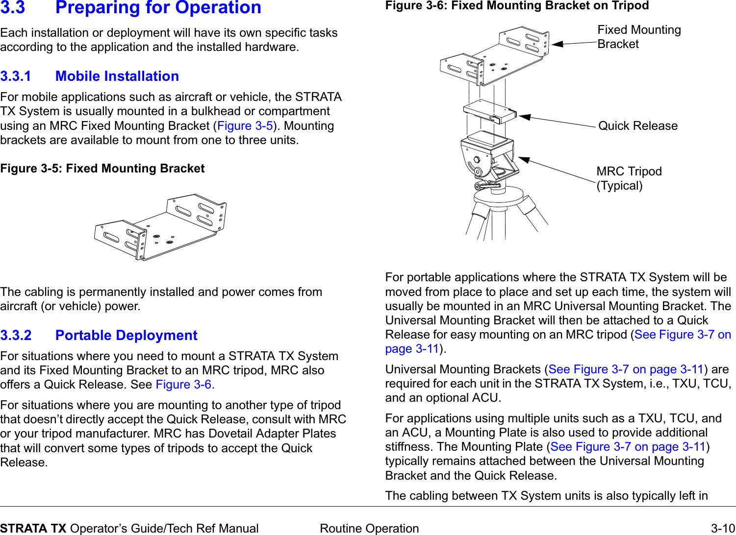  Routine Operation 3-10STRATA TX Operator’s Guide/Tech Ref Manual3.3 Preparing for OperationEach installation or deployment will have its own specific tasks according to the application and the installed hardware.  3.3.1 Mobile InstallationFor mobile applications such as aircraft or vehicle, the STRATA TX System is usually mounted in a bulkhead or compartment using an MRC Fixed Mounting Bracket (Figure 3-5). Mounting brackets are available to mount from one to three units.Figure 3-5: Fixed Mounting BracketThe cabling is permanently installed and power comes from aircraft (or vehicle) power.3.3.2 Portable DeploymentFor situations where you need to mount a STRATA TX System and its Fixed Mounting Bracket to an MRC tripod, MRC also offers a Quick Release. See Figure 3-6.For situations where you are mounting to another type of tripod that doesn’t directly accept the Quick Release, consult with MRC or your tripod manufacturer. MRC has Dovetail Adapter Plates that will convert some types of tripods to accept the Quick Release.Figure 3-6: Fixed Mounting Bracket on TripodFor portable applications where the STRATA TX System will be moved from place to place and set up each time, the system will usually be mounted in an MRC Universal Mounting Bracket. The Universal Mounting Bracket will then be attached to a Quick Release for easy mounting on an MRC tripod (See Figure 3-7 on page 3-11). Universal Mounting Brackets (See Figure 3-7 on page 3-11) are required for each unit in the STRATA TX System, i.e., TXU, TCU, and an optional ACU. For applications using multiple units such as a TXU, TCU, and an ACU, a Mounting Plate is also used to provide additional stiffness. The Mounting Plate (See Figure 3-7 on page 3-11) typically remains attached between the Universal Mounting Bracket and the Quick Release.The cabling between TX System units is also typically left in Fixed Mounting BracketQuick ReleaseMRC Tripod (Typical)