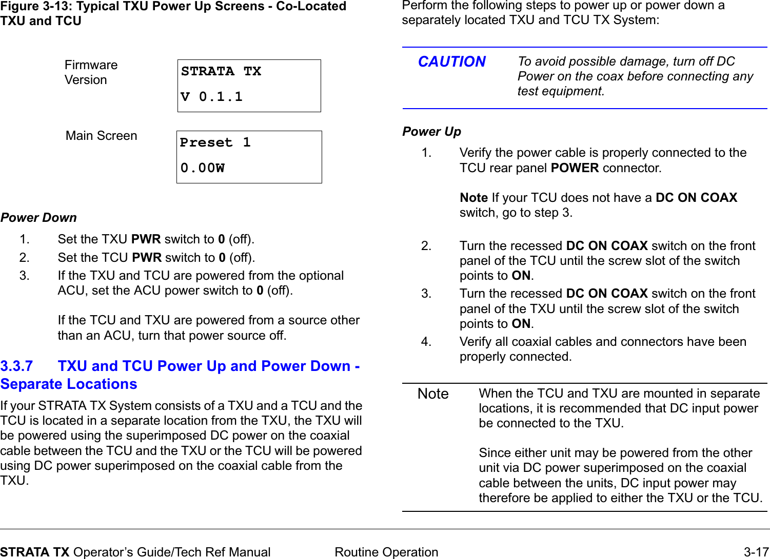  Routine Operation 3-17STRATA TX Operator’s Guide/Tech Ref ManualFigure 3-13: Typical TXU Power Up Screens - Co-Located TXU and TCUPower Down  1. Set the TXU PWR switch to 0 (off).2. Set the TCU PWR switch to 0 (off).3. If the TXU and TCU are powered from the optional ACU, set the ACU power switch to 0 (off).  If the TCU and TXU are powered from a source other than an ACU, turn that power source off.3.3.7 TXU and TCU Power Up and Power Down - Separate LocationsIf your STRATA TX System consists of a TXU and a TCU and the TCU is located in a separate location from the TXU, the TXU will be powered using the superimposed DC power on the coaxial cable between the TCU and the TXU or the TCU will be powered using DC power superimposed on the coaxial cable from the TXU. STRATA TXV 0.1.1Preset 10.00WFirmware VersionMain Screen Perform the following steps to power up or power down a separately located TXU and TCU TX System:CAUTION To avoid possible damage, turn off DC Power on the coax before connecting any test equipment.Power Up  1. Verify the power cable is properly connected to the TCU rear panel POWER connector.  Note If your TCU does not have a DC ON COAX switch, go to step 3. 2. Turn the recessed DC ON COAX switch on the front panel of the TCU until the screw slot of the switch points to ON.3. Turn the recessed DC ON COAX switch on the front panel of the TXU until the screw slot of the switch points to ON.4. Verify all coaxial cables and connectors have been properly connected.Note When the TCU and TXU are mounted in separate locations, it is recommended that DC input power be connected to the TXU.   Since either unit may be powered from the other unit via DC power superimposed on the coaxial cable between the units, DC input power may therefore be applied to either the TXU or the TCU.